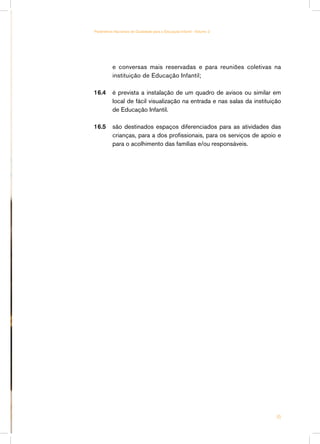 Parâmetros Nacionais de Qualidade para a Educação Infantil - Volume 2




          e conversas mais reservadas e para reuniões coletivas na
          instituição de Educação Infantil;

16.4	 é prevista a instalação de um quadro de avisos ou similar em
      local de fácil visualização na entrada e nas salas da instituição
      de Educação Infantil.

16.5	 são destinados espaços diferenciados para as atividades das
      crianças, para a dos profissionais, para os serviços de apoio e
      para o acolhimento das famílias e/ou responsáveis.




                                                                        45
 