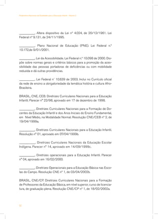 Parâmetros Nacionais de Qualidade para a Educação Infantil - Volume 2




__________. Altera dispositivo da Lei nº 4.024, de 20/12/1961. Lei
Federal nº 9.131, de 24/11/1995.

__________. Plano Nacional de Educação (PNE). Lei Federal n.º
10.172,de 9/01/2001.

__________. Lei da Acessibilidade. Lei Federal n.º 10.098 de 2000. Dis-
põe sobre normas gerais e critérios básicos para a promoção da aces-
sibilidade das pessoas portadoras de deficiências ou com mobilidade
reduzida e dá outras providências.

__________. Lei Federal n˚ 10.639 de 2003. Inclui no Currículo oficial
da rede de ensino a obrigatoriedade da temática história e cultura Afro-
Brasileira.

BRASIL, CNE, CEB. Diretrizes Curriculares Nacionais para a Educação
Infantil. Parecer n° 22/98, aprovado em 17 de dezembro de 1998.

__________. Diretrizes Curriculares Nacionais para a Formação de Do-
centes da Educação Infantil e dos Anos Iniciais do Ensino Fundamental,
em Nível Médio, na Modalidade Normal. Resolução CNE/CEB nº 2, de
19/04/1999a.

__________. Diretrizes Curriculares Nacionais para a Educação Infantil.
Resolução n° 01, aprovado em 07/04/1999b.

__________. Diretrizes Curriculares Nacionais da Educação Escolar
Indígena. Parecer n° 14, aprovado em 14/09/1999c.

__________. Diretrizes operacionais para a Educação Infantil. Parecer
n° 04, aprovado em 16/02/2000.

__________. Diretrizes Operacionais para a Educação Básica nas Esco-
las do Campo. Resolução CNE nº 1, de 03/04/2002b.

BRASIL, CNE/CP. Diretrizes Curriculares Nacionais para a Formação
de Professores da Educação Básica, em nível superior, curso de licencia-
tura, de graduação plena. Resolução CNE/CP nº 1, de 18/02/2002a.




50
 