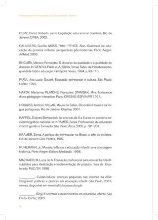 Parâmetros Nacionais de Qualidade para a Educação Infantil - Volume 2




CURY, Carlos Roberto Jamil. Legislação educacional brasileira. Rio de
Janeiro: DPA, 2002.

DAHLBERG, Gunilla; MOSS, Peter; PENCE, Alan. Qualidade na edu-
cação da primeira infância: perspectivas pós-modernas. Porto Alegre:
ArtMed, 2003.

ENGUITA, Mariano Fernández. O discurso da qualidade e a qualidade do
discurso. In: GENTILI, Pablo A. A.; SILVA, Tomaz Tadeu da. Neoliberalismo,
qualidade total e educação. Petrópolis: Vozes, 1994. p. 93-110.

FARIA, Ana Lucia Goulart. Educação pré-escolar e cultura. São Paulo:
Cortez, 1999.

HARDY, Marianne; PLATONE, Françoise; STAMBAK, Mira. Naissance
d’une pédagogie interactive. Paris: CRESAS: ESF/INRP, 1991.

HOUAISS, Antônio; VILLAR, Mauro de Salles. Dicionário Houaiss da lín-
gua portuguesa. Rio de Janeiro: Objetiva, 2001.

KAPPEL, Dolores Bombardelli. As crianças de 0 a 6 anos no contexto so-
ciodemográfico nacional. In: KRAMER, Sonia. Profissionais de educação
infantil: gestão e formação. São Paulo: Ática, 2005. p. 181-203.

KRAMER, Sonia. A política do pré-escolar no Brasil: a arte do disfarce.
Rio de Janeiro: Dois Pontos, 1987.

KUHLMANN, Jr., Moysés. Infância e educação infantil: uma abordagem
histórica. Porto Alegre: Editora Mediação, 1998.

MACHADO, M. Lucia de A. Formação profissional para educação infantil:
subsídios para idealização e implementação de projetos. Tese de Dou-
torado. PUC/SP, 1998.

__________. Cuidar/educar crianças pequenas nas creches da ASA:
integrando políticas e práticas em educação infantil. São Paulo, 2001,
mimeo. disponível em www.institutogirassol.org.br

__________. (Org.) Encontros e desencontros em educação infantil. São
Paulo: Cortez, 2002.

54
 