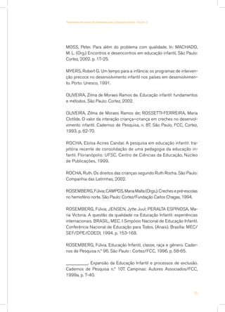 Parâmetros Nacionais de Qualidade para a Educação Infantil - Volume 2




MOSS, Peter. Para além do problema com qualidade. In: MACHADO,
M. L. (Org.) Encontros e desencontros em educação infantil. São Paulo:
Cortez, 2002. p. 17-25.

MYERS, Robert G. Um tempo para a infância: os programas de interven-
ção precoce no desenvolvimento infantil nos países em desenvolvimen-
to. Porto: Unesco, 1991.

OLIVEIRA, Zilma de Moraes Ramos de. Educação infantil: fundamentos
e métodos. São Paulo: Cortez, 2002.

OLIVEIRA, Zilma de Moraes Ramos de; ROSSETTI-FERREIRA, Maria
Clotilde. O valor da interação criança—criança em creches no desenvol-
vimento infantil. Cadernos de Pesquisa, n. 87, São Paulo, FCC, Cortez,
1993, p. 62-70.

ROCHA, Eloísa Acires Candal. A pesquisa em educação infantil: tra-
jetória recente de consolidação de uma pedagogia da educação in-
fantil. Florianópolis: UFSC. Centro de Ciências da Educação, Núcleo
de Publicações, 1999.

ROCHA, Ruth. Os direitos das crianças segundo Ruth Rocha. São Paulo:
Companhia das Letrinhas, 2002.

ROSEMBERG, Fúlvia; CAMPOS, Maria Malta (Orgs.). Creches e pré-escolas
no hemisfério norte. São Paulo: Cortez/Fundação Carlos Chagas, 1994.

ROSEMBERG, Fúlvia; JENSEN, Jytte Juul; PERALTA ESPINOSA, Ma-
ria Victoria. A questão da qualidade na Educação Infantil: experiências
internacionais. BRASIL, MEC. I Simpósio Nacional de Educação Infantil.
Conferência Nacional de Educação para Todos. (Anais). Brasília: MEC/
SEF/DPE/COEDI, 1994. p. 153-168.

ROSEMBERG, Fúlvia. Educação Infantil, classe, raça e gênero. Cader-
nos de Pesquisa n.º 96. São Paulo : Cortez/FCC, 1996. p. 58-65.

__________. Expansão da Educação Infantil e processos de exclusão.
Cadernos de Pesquisa n.º 107. Campinas: Autores Associados/FCC,
1999a. p. 7-40.



                                                                        55
 