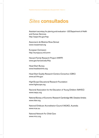 Parâmetros Nacionais de Qualidade para a Educação Infantil - Volume 2




Sites consultados
Assistant secretary for planing and evaluation - US Department of Helth
and Human Services
http://aspe.hhs.gov/hsp

Associació de Mestres Rosa Sensat
www.rosasensat.org

European Comission
http://europa.eu.int/comm

Harvard Family Research Project (HRFP)
www.gse.harvard.edu/hfrp

Head Start Bureau
www.headstartinfo.org

Head Start Quality Research Centers Consortiun (QRC)
www.acf.hhs.gov

High/Scope Educational Research Foundation
www.highscope.org

Nacional Association for the Education of Young Children (NAYEC)
www.naeyc.org

National Bureau of Economic Research Cambridge MA, Estados Unidos
www.nber.org

National Childcare Accreditation Council (NCAC), Austrália
www.ncac.au

National Network For Child Care
www.nncc.org




                                                                        57
 