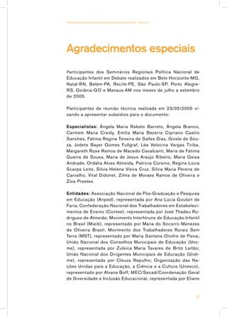 Parâmetros Nacionais de Qualidade para a Educação Infantil - Volume 2




Agradecimentos especiais
P articipantes dos Seminários Regionais Política Nacional de
Educação Infantil em Debate realizados em Belo Horizonte-MG,
Natal-RN, Belém-PA, Recife-PE, São Paulo-SP, Porto Alegre-
RS, Goiânia-GO e Manaus-AM nos meses de julho a setembro
de 2005.

Participantes de reunião técnica realizada em 23/05/2005 vi-
sando a apresentar subsídios para o documento:

Especialistas: Ângela Maria Rabelo Barreto, Ângela Branco,
Carmem Maria Craidy, Emília Maria Bezerra Cipriano Castro
Sanches, Fátima Regina Teixeira de Salles Dias, Gizele de Sou-
za, Jodete Bayer Gomes Fullgraf, Léa Velocina Vargas Tiriba,
Margareth Rose Ramos de Macedo Cavalcanti, Maria de Fátima
Guerra de Sousa, Maria de Jesus Araújo Ribeiro, Maria Geisa
Andrade, Ordália Alves Almeida, Patrícia Corsino, Regina Lúcia
Scarpa Leite, Sílvia Helena Vieira Cruz, Sílvia Maria Pereira de
Carvalho, Vital Didonet, Zilma de Moraes Ramos de Oliveira e
Zóia Prestes.

Entidades: Associação Nacional de Pós-Graduação e Pesquisa
em Educação (Anped), representada por Ana Lúcia Goulart de
Faria; Confederação Nacional dos Trabalhadores em Estabeleci-
mentos de Ensino (Contee), representada por José Thadeu Ro-
drigues de Almeida; Movimento Interfóruns de Educação Infantil
no Brasil (Mieib), representado por Maria do Socorro Menezes
de Oliveira Brasil; Movimento dos Trabalhadores Rurais Sem
Terra (MST), representado por Maria Santana Onofre de Paiva;
União Nacional dos Conselhos Municipais de Educação (Unc-
me), representada por Zuleica Maria Tavares de Brito Leitão;
União Nacional dos Dirigentes Municipais de Educação (Undi-
me), representada por Cleuza Repulho; Organização das Na-
ções Unidas para a Educação, a Ciência e a Cultura (Unesco),
representado por Alvana Boff; MEC/Secad/Coordenação Geral
de Diversidade e Inclusão Educacional, representada por Eliane



                                                                        63
 