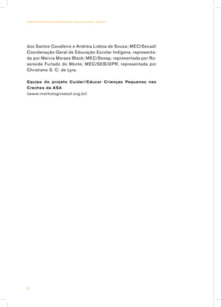 Parâmetros Nacionais de Qualidade para a Educação Infantil - Volume 2




dos Santos Cavalleiro e Andréia Lisboa de Sousa; MEC/Secad/
Coordenação-Geral de Educação Escolar Indígena, representa-
da por Márcia Moraes Black; MEC/Seesp, representada por Ro-
seneide Furtado do Monte; MEC/SEB/DPR, representada por
Christiane S. C. de Lyra.

Equipe do projeto Cuidar/ Educar Crianças Pequenas nas
Creches da ASA
(www.institutogirassol.org.br)




64
 