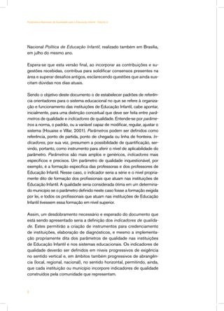 Parâmetros Nacionais de Qualidade para a Educação Infantil - Volume 2




Nacional Política de Educação Infantil, realizado também em Brasília,
em julho do mesmo ano.

Espera-se que esta versão final, ao incorporar as contribuições e su-
gestões recebidas, contribua para solidificar consensos presentes na
área e superar desafios antigos, esclarecendo questões que ainda sus-
citam dúvidas nos dias atuais.

Sendo o objetivo deste documento o de estabelecer padrões de referên-
cia orientadores para o sistema educacional no que se refere à organiza-
ção e funcionamento das instituições de Educação Infantil, cabe apontar,
inicialmente, para uma distinção conceitual que deve ser feita entre parâ-
metros de qualidade e indicadores de qualidade. Entende-se por parâme-
tros a norma, o padrão, ou a variável capaz de modificar, regular, ajustar o
sistema (Houaiss e Villar, 2001). Parâmetros podem ser definidos como
referência, ponto de partida, ponto de chegada ou linha de fronteira. In-
dicadores, por sua vez, presumem a possibilidade de quantificação, ser-
vindo, portanto, como instrumento para aferir o nível de aplicabilidade do
parâmetro. Parâmetros são mais amplos e genéricos, indicadores mais
específicos e precisos. Um parâmetro de qualidade inquestionável, por
exemplo, é a formação específica das professoras e dos professores de
Educação Infantil. Nesse caso, o indicador seria a série e o nível propria-
mente dito de formação dos profissionais que atuam nas instituições de
Educação Infantil. A qualidade seria considerada ótima em um determina-
do município se o parâmetro definido neste caso fosse a formação exigida
por lei, e todos os profissionais que atuam nas instituições de Educação
Infantil tivessem essa formação em nível superior.

Assim, um desdobramento necessário e esperado do documento que
está sendo apresentado seria a definição dos indicadores de qualida-
de. Estes permitirão a criação de instrumentos para credenciamento
de instituições, elaboração de diagnósticos, e mesmo a implementa-
ção propriamente dita dos parâmetros de qualidade nas instituições
de Educação Infantil e nos sistemas educacionais. Os indicadores de
qualidade deverão ser definidos em níveis progressivos de exigência
no sentido vertical e, em âmbitos também progressivos de abrangên-
cia (local, regional, nacional), no sentido horizontal, permitindo, ainda,
que cada instituição ou município incorpore indicadores de qualidade
construídos pela comunidade que representam.




 
