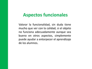 Aspectos funcionales
Valorar la funcionalidad, sin duda tiene
mucho que ver con la calidad, si el objeto
no funciona adecuadamente aunque sea
bueno en otros aspectos, simplemente
puede ayudar a entorpecer el aprendizaje
de los alumnos.
 