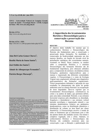 ACSA – Agropecuária Científica no Semiárido, v. 9, n. 2, p. 43-48, abr - jun, 2013
V. 9, n. 2, p. 42-48, abr - jun, 2013.
UFCG - Universidade Federal de Campina Grande.
Centro de Saúde e Tecnologia Rural - CSTR. Campus
de Patos - PB. www.cstr.ufcg.edu.br
Revista ACSA:
http://www.cstr.ufcg.edu.br/acsa/
Revista ACSA - OJS:
http://150.165.111.246/ojs-patos/index.php/ACSA
Alan Del Carlos Gomes Chaves1
;
Rosélia Maria de Sousa Santos2
;
José Ozildo dos Santos3
;
Almair de Albuquerque Fernandes4
;
Patrício Borges Maracajá5
;
______________________
*Autor para correspondência
Recebido para publicação em 14/12/2012. Aprovado em 30/03/2013.
1
Graduado em Geografia pela FIP, Especialista em Educação Ambiental
e Sustentabilidade e mestrando em Sistemas Agroindustriais pela UFCG,
Pombal - PB. E-mail: alandcgc@hotmail.com
2
Diplomada em Gestão Pública, Especialista em Direito Administrativo
e em Gestão Pública, aluna especial do Curso de Mestrado em Sistemas
Agroindustriais pela UFCG - Pombal - PB.
Email: roseliasousasantos@hotmail.com
3
Diplomado em Gestão Pública, Especialista em Direito Administrativo
e em Gestão Pública, mestrando em Sistemas Agroindustriais pela
UFCG - Pombal - PB. E-mail: ozildoroseliasolucoes@hotmail.com
4
Graduado em Geografia, especialista em Ciências da Educação e em
Geopolítica e História, mestrando em Sistemas Agroindustriais pela
UFCG - Pombal - PB. E-mail: pazeluzalmair@gmail.com
5
Eng. Agrônomo e Doutor Engenheiro Agrônomo pela UCO - Universidad de
Córdoba Espana, Titulo convalidado pela USP como D, Sc, Entomologia
E-mail: patricio@ufcg.edu.br
AGROPECUÁRIA CIENTÍFICA NO SEMIÁRIDO –
ISSN 1808-6845
Revisão
A importância dos levantamentos
florístico e fitossociológico para a
conservação e preservação das
florestas
RESUMO
O objetivo deste trabalho foi mostrar que os
conhecimentos florístico e fitossociológico das
florestas são fundamentais para a conservação e
preservação destas formações. Na atualidade, a
conservação da biodiversidade representa um dos
maiores desafios, em função do elevado nível de
perturbações antrópicas dos ecossistemas naturais,
existentes no Brasil. Nesse contexto, os estudos
sobre a composição florística e a estrutura
fitossociológica das formações florestais são de
fundamental importância, pois oferecem subsídios
para a compreensão da estrutura e da dinâmica destas
formações, parâmetros imprescindíveis para o
manejo e regeneração das diferentes comunidades
vegetais. A Fitossociologia é o ramo da Ecologia
Vegetal mais amplamente utilizado para diagnóstico
quali-quantitativo das formações vegetacionais.
Vários pesquisadores defendem a aplicação de seus
resultados no planejamento das ações de gestão
ambiental como no manejo florestal e na recuperação
de áreas degradadas. Deve-se registrar que os
levantamentos fitossociológicos, constituem-se na
coleta e na análise de dados, que permitem definir,
para uma dada comunidade florestal, a sua estrutura
horizontal (expressa pela abundância ou densidade,
frequência e dominância) e sua estrutura vertical
(posição sociológica e regeneração natural) e sua
estrutura dendrométrica (relativa aos parâmetros
dendrométricos, como na distribuição diamétrica e
distribuição de volume ou área basal por classe
diamétrica). A Fitossociologia envolve o estudo de
todos os fenômenos que se relacionam com a vida
das plantas dentro das unidades sociais. Ela retrata o
complexo vegetação, solo e clima. Ademais, os
conhecimentos florístico e fitossociológico das
florestas são condições essenciais para sua
conservação e que a obtenção e padronização dos
 