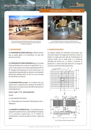 Copyright © Asociacion de Productores de Cemento - Lima - Perú
ACTUALIDAD NACIONAL N° 1 / ENERO 2011
BOLETÍN INFORMATIVO ASOCEM 2011
2.DEFINICIONES
2.1 CAPACIDAD DE CARGA LIMITE (q ).- Máxima presiónd
que se puede aplicar a la cimentación, sin que ésta
penetreenelsuelo.
2.2 CAPACIDAD DE CARGA ADMISIBLE (q ).-Es la cargaadm
límite qd dividida entre un factor de seguridad FS. q =adm
q /FS. A este esfuerzo se le llama capacidad portante. Eld
Dr. Terzaghi recomienda que FS no sea menor que 3. La
capacidad de carga admisible se obtiene con el ensayo de
penetración estándar (SPT), ver Fig. (1), o con el ensayo
decortedirecto,verFig.(2).
2.3 ESFUERZO NETO (q neto).- Es el esfuerzo útil, que
queda para la superestructura, después de quitarle el
esfuerzo que va a utilizar el peso del relleno del suelo y la
sobrecargadepiso:
qneto=qadm-V*D -sobrecargadepisof
Donde:
y=pesoespecíficodelrelleno
D = Profundidad de cimentación Sobrecarga de piso =f
500kg/m2.
2.4 PRESIÓN DE CONTACTO (qc).- Es producida por las
cargas de la superestructura, y actúa debajo de la zapata,
en el encuentro zapata-suelo. En el diseño de
cimentaciones, se busca que qc sea menor o igual a q
neto.
3.ZAPATASAISLADAS
Las zapatas aisladas son elementos estructurales, que
sirven para repartir las cargas de la columna al suelo. Su
diseño es la base para otro tipo de cimentaciones. Se
necesita contar con la carga axial y la resistencia
admisible del terreno (q ). Vamos a encontrar laadm
proporción n, entre el peso de zapata Pz y la carga de
servicioP,comofuncióndelesfuerzoneto:
Fig. (1). Determinación de parámetros geotécnicos, con el equipo de
penetración estándar (SPT), para construcción de tanque elevado en
la ciudad de Lambayeque.
Fig. (2). Muestra de suelo en el instante de la falla, durante un
ensayo de corte directo, realizado en el Laboratorio de suelos de la UNPRG.
Fig. (3). Planta y elevación de zapata aislada
 