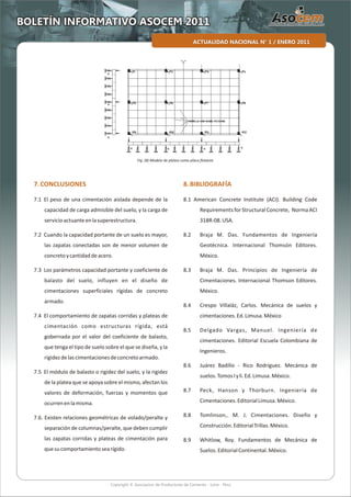 Copyright © Asociacion de Productores de Cemento - Lima - Perú
ACTUALIDAD NACIONAL N° 1 / ENERO 2011
BOLETÍN INFORMATIVO ASOCEM 2011
7.CONCLUSIONES
7.1 El peso de una cimentación aislada depende de la
capacidad de carga admisible del suelo, y la carga de
servicioactuanteenlasuperestructura.
7.2 Cuando la capacidad portante de un suelo es mayor,
las zapatas conectadas son de menor volumen de
concretoycantidaddeacero.
7.3 Los parámetros capacidad portante y coeficiente de
balasto del suelo, influyen en el diseño de
cimentaciones superficiales rígidas de concreto
armado.
7.4 El comportamiento de zapatas corridas y plateas de
cimentación como estructuras rígida, está
gobernada por el valor del coeficiente de balasto,
que tenga el tipo de suelo sobre el que se diseña, y la
rigidezdelascimentacionesdeconcretoarmado.
7.5 El módulo de balasto o rigidez del suelo, y la rigidez
de la platea que se apoya sobre el mismo, afectan los
valores de deformación, fuerzas y momentos que
ocurrenenlamisma.
7.6. Existen relaciones geométricas de volado/peralte y
separación de columnas/peralte, que deben cumplir
las zapatas corridas y plateas de cimentación para
quesucomportamientosearígido.
8.BIBLlOGRAFÍA
8.1 American Concrete Institute (ACI). Building Code
Requirements for Structural Concrete, Norma ACI
318R-08.USA.
8.2 Braja M. Das. Fundamentos de Ingeniería
Geotécnica. Internacional Thomsón Editores.
México.
8.3 Braja M. Das. Principios de Ingeniería de
Cimentaciones. Internacional Thomson Editores.
México.
8.4 Crespo Villaláz, Carlos. Mecánica de suelos y
cimentaciones.Ed.Limusa.México
8.5 Delgado Vargas, Manuel. Ingeniería de
cimentaciones. Editorial Escuela Colombiana de
Ingenieros.
8.6 Juárez Badillo - Rico Rodríguez. Mecánica de
suelos.TomosIyli.Ed.Limusa.México.
8.7 Peck, Hanson y Thorburn. Ingeniería de
Cimentaciones.EditorialLimusa.México.
8.8 Tomlinson,. M. J. Cimentaciones. Diseño y
Construcción.EditorialTrillas.México.
8.9 Whitlow, Roy. Fundamentos de Mecánica de
Suelos.EditorialContinental.México.
Fig. (8) Modelo de platea como placa flotante
 