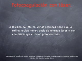 Fotocoagulación con láser.



        Division del tto en varias sesiones hace que la
        retina reciba menos dosis de energia laser y con
        ello disminuya el dolor posoperatorio.




RETINOPATíA DIABÉTICA. Sergio Bonafonte, Charles García, Cap.6 Tratamiento de la retinopatía diabética. pp
                                                  .
                                123-140 Edit Elsevier España. 2006..
 