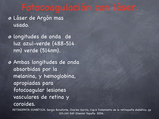 Fotocoagulación con láser.
Láser de Argón mas
usado.

longitudes de onda de
luz azul-verde (488-514
nm) verde (514nm).

Ambas longitudes de onda
absorbidas por la
melanina, y hemoglobina,
apropiadas para
fotocoagular lesiones
vasculares de retina y
coroides.
RETINOPATíA DIABÉTICA. Sergio Bonafonte, Charles García, Cap.6 Tratamiento de la retinopatía diabética. pp
                                123-140 Edit Elsevier España. 2006..
 