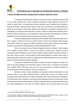 Parâmetros para a Atuação de Assistentes Sociais na Saúde
1. SAÚDE, REFORMA SANITÁRIA, SISTEMA ÚNICO DE SAÚDE E DESAFIOS ATUAIS14
A concepção de Seguridade Social representa um dos maiores avanços da Constituição Federal de 1988
no que se refere à proteção social e atende às históricas reivindicações da classe trabalhadora. Está inserida no
capítulo “Da Ordem Social” e é composta pelo tripé Saúde, Assistência Social e Previdência Social. Representa a
promessa de afirmação e extensão de direitos sociais em nosso país, em consonância com as transformações sóciopolíticas que se processaram. Nessa direção, destaca-se como significativo na concepção de Seguridade Social: a
universalização, a concepção de direito social e dever do Estado, o estatuto de política pública à assistência social, a
definição de fontes de financiamento e novas modalidades de gestão democrática e descentralizada com ênfase na
participação social de novos sujeitos sociais com destaque para os conselhos e conferências.
O conceito de Seguridade Social, defendido pela Carta de Maceió15 (2000) reforça esse avanço, mas vai
além, e sustenta um modelo que inclui todos os direitos previstos no artigo 6º da Constituição Federal (educação,
saúde, trabalho, moradia, lazer, segurança, previdência e assistência social), de modo a conformar um amplo sistema
de proteção, mais consoante às condições gerais dos cidadãos brasileiros (BOSCHETTI, 2007).
Parte-se da concepção de que as Políticas de Seguridade Social são concebidas na ordem capitalista
como o resultado de disputas políticas e, nessa arena de conflitos, as políticas sociais, resultantes das lutas e
conquistas das classes trabalhadoras, assumem caráter contraditório, podendo incorporar as demandas do trabalho, e
impor limites, ainda que parciais, à economia política do capital. Nessa perspectiva, ao garantir direitos sociais, as
políticas sociais podem contribuir para melhorar as condições de vida e trabalho das classes que vivem do seu trabalho,
ainda que não possam alterar estruturalmente o capitalismo.
A perspectiva de Seguridade Social pautada no projeto ético-político da categoria é concebida como
“parte de uma agenda estratégica da luta democrática e popular no Brasil, visando a construção de uma sociedade
justa e igualitária” (CFESS, 2000). Não é vista como um fim, mas como transição a um padrão de civilidade, que
começa pela garantia de direitos no capitalismo, mas que não se esgota nele.
Na década de 1980, as classes trabalhadoras não conseguiram interferir substantivamente na ordem
econômica, apesar de terem obtido significativas vitórias no âmbito social e político, num contexto de lutas
democráticas contra o regime ditatorial que se instalou no Brasil desde 1964. O que se verificou para os trabalhadores,
no final dessa década, foram conquistas no campo da ação política organizada e derrota no campo econômico. Apesar
das vitórias dos movimentos sociais organizados, a transição do regime autocrático para o sistema democrático ocorreu
com marcas subalternizadas, ou seja, operou uma “transição negociada”, sem uma ruptura radical com as forças

14

Este item tem por base as elaborações de Bravo (1999 e 2006).

15

A Carta de Maceió foi elaborada e aprovada pelos participantes do XXIX Encontro Nacional CFESS/CRESS, realizado em Alagoas, em 2000.
Encontra-se publicada no Relatório do XXIX Encontro Nacional CFESS/CRESS, organizado pelo CFESS.

10

 