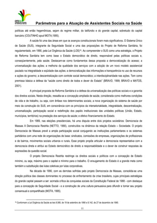 Parâmetros para a Atuação de Assistentes Sociais na Saúde
políticas até então hegemônicas, sejam do regime militar, do latifúndio e do grande capital, sobretudo do capital
bancário (COUTINHO apud MOTA,1995).
A saúde foi uma das áreas em que os avanços constitucionais foram mais significativos. O Sistema Único
de Saúde (SUS), integrante da Seguridade Social e uma das proposições do Projeto de Reforma Sanitária, foi
regulamentado, em 1990, pela Lei Orgânica da Saúde (LOS)16. Ao compreender o SUS como uma estratégia, o Projeto
de Reforma Sanitária tem como base o Estado democrático de direito, responsável pelas políticas sociais e,
conseqüentemente, pela saúde. Destacam-se como fundamentos dessa proposta a democratização do acesso; a
universalização das ações; a melhoria da qualidade dos serviços com a adoção de um novo modelo assistencial
pautado na integralidade e eqüidade das ações; a democratização das informações e transparência no uso de recursos
e ações do governo; a descentralização com controle social democrático; a interdisciplinaridade nas ações. Tem como
premissa básica a defesa da “saúde como direito de todos e dever do Estado” (BRAVO, 1999; BRAVO e MATOS,
2001).
A principal proposta da Reforma Sanitária é a defesa da universalização das políticas sociais e a garantia
dos direitos sociais. Nesta direção, ressalta-se a concepção ampliada de saúde, considerada como melhores condições
de vida e de trabalho, ou seja, com ênfase nos determinantes sociais; a nova organização do sistema de saúde por
meio da construção do SUS, em consonância com os princípios da intersetorialidade, integralidade, descentralização,
universalização, participação social e redefinição dos papéis institucionais das unidades políticas (União, Estado,
municípios, territórios) na prestação dos serviços de saúde; e efetivo financiamento do Estado.
Em 1989, nas eleições presidenciais, há uma disputa entre dois projetos societários: Democracia de
Massas X Democracia Restrita (NETTO, 1990), construídos na dinâmica da relação Estado – Sociedade. O projeto
Democracia de Massas prevê a ampla participação social conjugando as instituições parlamentares e os sistemas
partidários com uma rede de organizações de base: sindicatos, comissões de empresas, organizações de profissionais
e de bairros, movimentos sociais urbanos e rurais. Esse projeto propõe articular a democracia representativa com a
democracia direta e atribui ao Estado democrático de direito a responsabilidade e o dever de construir respostas às
expressões da questão social.
O projeto Democracia Restrita restringe os direitos sociais e políticos com a concepção de Estado
mínimo, ou seja, máximo para o capital e mínimo para o trabalho. O enxugamento do Estado é a grande meta como
também a substituição das lutas coletivas por lutas corporativas.
Na década de 1990, com as derrotas sofridas pelo projeto Democracia de Massas, consolida-se uma
direção política das classes dominantes no processo de enfrentamento da crise brasileira, cujas principais estratégias
do grande capital passam a ser: acirrada crítica às conquistas sociais da Constituição Federal de 1988 - com destaque
para a concepção de Seguridade Social - e a construção de uma cultura persuasiva para difundir e tornar seu projeto
consensual e compartilhado (MOTA, 1995).

16

Conformam a Lei Orgânica da Saúde as leis 8.080, de 19 de setembro de 1990 e 8.142, de 27 de dezembro de 1990.

11

 