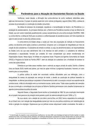 Parâmetros para a Atuação de Assistentes Sociais na Saúde
Verifica-se, nessa década, a afirmação das contra-reformas de cunho neoliberal, defendidas pelas
agências internacionais. O projeto do grande capital tem como vetores privilegiados, segundo Mota (1995), a defesa do
processo de privatização e a constituição do cidadão consumidor.
Na defesa do processo de privatização, ressalta-se a mercantilização da Saúde e da Previdência e a
ampliação do assistencialismo. As principais diretrizes são: a Reforma da Previdência inserida no bojo da Reforma do
Estado, que vem sendo implantada paulatinamente e possui características de uma contra-revolução (GUERRA, 1998)
ou contra-reforma; a defesa do SUS para os pobres e a refilantropização da assistência social, com forte expansão da
ação do setor privado na área das políticas sociais.
A contra-reforma do Estado atingiu a saúde por meio das proposições de restrição do financiamento
público; da dicotomia entre ações curativas e preventivas, rompendo com a concepção de integralidade por meio da
criação de dois subsistemas. O subsistema de entrada e controle, ou seja, de atendimento básico, de responsabilidade
do Estado (uma vez que esse atendimento não é de interesse do setor privado) e o subsistema de referência
ambulatorial e especializada, formado por unidades de maior complexidade que seriam transformadas em
Organizações Sociais. Nessa lógica, há ênfase em programas focais: Programa de Agentes Comunitários de Saúde
(PACS) e Programa de Saúde da Família (PSF)17; além da utilização de cuidadores com a finalidade de baratear os
custos das ações básicas.
Entende-se que todas essas medidas visam o estímulo ao seguro privado de saúde, ficando o Sistema
Único de Saúde (SUS) restrito aos pobres, por meio de ações mínimas e programas focalizados, havendo um outro
sistema para os consumidores.
A política pública de saúde tem encontrado notórias dificuldades para sua efetivação, como a
desigualdade de acesso da população aos serviços de saúde, o desafio de construção de práticas baseadas na
integralidade, os dilemas para alcançar a equidade no financiamento do setor, os avanços e recuos nas experiências de
controle social, a falta de articulação entre os movimentos sociais, dentre outras. Todas essas questões são exemplos
de que a construção e consolidação dos princípios da Reforma Sanitária permanecem como desafios fundamentais na
agenda contemporânea da política de saúde.
Segundo Soares, a Seguridade Social inscrita na Constituição de 1988 “foi uma construção interrompida
de um projeto mais generoso de proteção social gestado a partir da redemocratização do país” (2004, p.11).
No novo século, com a eleição de Luís Inácio Lula da Silva, em 2002, havia a expectativa de construção
de um Brasil novo, com redução das desigualdades sociais por meio de uma política econômica com redistribuição de
renda e geração de empregos. Esperava-se que as políticas sociais adquirissem caráter universalista. Na saúde, a

17

A denominação do programa e suas características modificam-se, nos anos 2000, para Estratégia de Saúde da Família inserida no modelo
assistencial do SUS. A sua direção precisa, entretanto, ser modificada efetivamente na perspectiva de prover atenção básica em saúde para toda
população, de acordo com os princípios da integralidade e universalidade do SUS bem como, ter como objetivo a (re)organização do sistema.

12

 