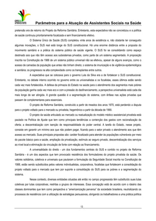 Parâmetros para a Atuação de Assistentes Sociais na Saúde
pretensão era de retorno do Projeto da Reforma Sanitária. Entretanto, esta expectativa não se concretizou e a política
de saúde continuou prioritariamente focalizada e sem financiamento efetivo.
O Sistema Único de Saúde (SUS) completou vinte anos de existência e, não obstante ter conseguido
algumas inovações, o SUS real está longe do SUS constitucional. Há uma enorme distância entre a proposta do
movimento sanitário e a prática do sistema público de saúde vigente. O SUS foi se consolidando como espaço
destinado aos que não têm acesso aos subsistemas privados, como parte de um sistema segmentado. A proposição
inscrita na Constituição de 1988 de um sistema público universal não se efetivou, apesar de alguns avanços, como o
acesso de camadas da população que antes não tinham direito; o sistema de imunização e de vigilância epidemiológica
e sanitária; os progressos na alta complexidade como os transplantes entre outros.
A expectativa que se colocava para o governo Lula da Silva era a de fortalecer o SUS constitucional.
Entretanto, no debate interno ocorrido no governo entre os universalistas e os focalistas, esses últimos estão sendo
cada vez mais fortalecidos. A defesa da primazia do Estado na saúde para o atendimento dos segmentos mais pobres
da população ganha cada vez mais eco e com a pressão do desfinanciamento, a perspectiva universalista está cada dia
mais longe de ser atingida. A grande questão é a segmentação do sistema, com ênfase nas ações privadas que
passam de complementares para essenciais.
O projeto de Reforma Sanitária, construído a partir de meados dos anos 1970, está perdendo a disputa
para o projeto voltado para o mercado ou privatista, hegemônico a partir da década de 1990.
O projeto da saúde articulado ao mercado ou reatualização do modelo médico assistencial privatista está
pautado na Política de Ajuste que tem como principais tendências a contenção dos gastos com racionalização da
oferta; a descentralização com isenção de responsabilidade do poder central. A tarefa do Estado, nesse projeto,
consiste em garantir um mínimo aos que não podem pagar, ficando para o setor privado o atendimento aos que têm
acesso ao mercado. Suas principais propostas são: caráter focalizado para atender às populações vulneráveis por meio
do pacote básico para a saúde, ampliação da privatização, estímulo ao seguro privado, descentralização dos serviços
ao nível local e eliminação da vinculação de fonte com relação ao financiamento.
A universalidade do direito - um dos fundamentos centrais do SUS e contido no projeto de Reforma
Sanitária - é um dos aspectos que tem provocado resistência dos formuladores do projeto privatista da saúde. Os
valores solidários, coletivos e universais que pautaram a formulação da Seguridade Social inscrita na Constituição de
1988, estão sendo substituídos pelos valores individualistas, corporativos, focalistas que fortalecem a consolidação do
projeto voltado para o mercado que tem por suporte a consolidação do SUS para os pobres e a segmentação do
sistema.
Nesse contexto, diversas entidades situadas até então no campo progressista têm substituído suas lutas
coletivas por lutas corporativas, restritas a grupos de interesses. Essa concepção está de acordo com o ideário das
classes dominantes que tem como perspectiva a “americanização perversa” da sociedade brasileira, neutralizando os
processos de resistência com a utilização de estratégias persuasivas, obrigando os trabalhadores a uma prática política

13

 