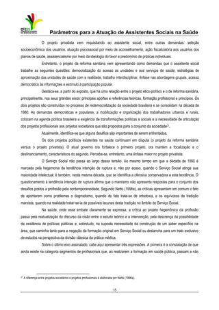 Parâmetros para a Atuação de Assistentes Sociais na Saúde
O projeto privatista vem requisitando ao assistente social, entre outras demandas: seleção
socioeconômica dos usuários, atuação psicossocial por meio de aconselhamento, ação fiscalizatória aos usuários dos
planos de saúde, assistencialismo por meio da ideologia do favor e predomínio de práticas individuais.
Entretanto, o projeto da reforma sanitária vem apresentando como demandas que o assistente social
trabalhe as seguintes questões: democratização do acesso as unidades e aos serviços de saúde, estratégias de
aproximação das unidades de saúde com a realidade, trabalho interdisciplinar, ênfase nas abordagens grupais, acesso
democrático às informações e estímulo à participação popular.
Destaca-se, a partir do exposto, que há uma relação entre o projeto ético-político e o de reforma sanitária,
principalmente, nos seus grandes eixos: principais aportes e referências teóricas, formação profissional e princípios. Os
dois projetos são construídos no processo de redemocratização da sociedade brasileira e se consolidam na década de
1980. As demandas democráticas e populares, a mobilização e organização dos trabalhadores urbanos e rurais,
colocam na agenda política brasileira a exigência de transformações políticas e sociais e a necessidade de articulação
dos projetos profissionais aos projetos societários que são propostos para o conjunto da sociedade21.
Atualmente, identifica-se que alguns desafios são importantes de serem enfrentados.
Os dois projetos políticos existentes na saúde continuam em disputa (o projeto da reforma sanitária
versus o projeto privatista). O atual governo ora fortalece o primeiro projeto, ora mantém a focalização e o
desfinanciamento, característicos do segundo. Percebe-se, entretanto, uma ênfase maior no projeto privatista.
O Serviço Social não passa ao largo dessa tensão. Ao mesmo tempo em que a década de 1990 é
marcada pela hegemonia da tendência intenção de ruptura e, não por acaso, quando o Serviço Social atinge sua
maioridade intelectual; é também, nesta mesma década, que se identifica a ofensiva conservadora a esta tendência. O
questionamento à tendência intenção de ruptura afirma que o marxismo não apresenta respostas para o conjunto dos
desafios postos a profissão pela contemporaneidade. Segundo Netto (1996a), as críticas apresentam em comum o fato
de apontarem como problemas o dogmatismo, quando de fato trata-se de ortodoxia, e os equívocos da tradição
marxista, quando na realidade tratar-se-ia de possíveis lacunas desta tradição no âmbito do Serviço Social.
Na saúde, onde esse embate claramente se expressa, a crítica ao projeto hegemônico da profissão
passa pela reatualização do discurso da cisão entre o estudo teórico e a intervenção, pela descrença da possibilidade
da existência de políticas públicas e, sobretudo, na suposta necessidade da construção de um saber específico na
área, que caminha tanto para a negação da formação original em Serviço Social ou deslancha para um trato exclusivo
de estudos na perspectiva da divisão clássica da prática médica.
Sobre o último eixo assinalado, cabe aqui apresentar três expressões. A primeira é a constatação de que
ainda existe na categoria segmentos de profissionais que, ao realizarem a formação em saúde pública, passam a não

21

A diferença entre projetos societários e projetos profissionais é elaborada por Netto (1996a).

15

 