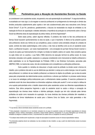 Parâmetros para a Atuação de Assistentes Sociais na Saúde
se considerarem como assistentes sociais, recuperando uma auto-apresentação de sanitaristas22. A segunda tendência,
na atualidade com mais vigor, é a de resgatar no exercício profissional um privilegiamento da intervenção no âmbito das
tensões produzidas subjetivamente pelos sujeitos e tem sido autodenominada pelos seus executores como Serviço
Social Clínico23. E por fim, percebe-se, gradativamente, o discurso da necessidade da criação de entidades ou da
realização de fóruns de capacitação e debates dedicados a importância da produção do conhecimento sobre o Serviço
Social nas diferentes áreas de especialização da prática médica, de forma fragmentada24.
Sobre esses pontos, cabem algumas reflexões. O problema não reside no fato dos profissionais de
Serviço Social buscarem aprofundamentos na área da saúde, o que é importante. O dilema se faz presente quando
este profissional, devido aos méritos de sua competência, passa a exercer outras atividades (direção de unidades de
saúde, controle dos dados epidemiológicos, entre outros), e não mais as identifica como as de um assistente social.
Assim, o profissional recupera – por vezes impensadamente – uma concepção de que fazer Serviço Social é exercer o
conjunto de ações que historicamente lhe é dirigido na divisão do trabalho coletivo em saúde. Este consistiria apenas
na ação direta com os usuários, o que Netto (1990) denomina de execução terminal da política social. As novas
demandas colocadas como gestão, assessoria e a pesquisa considerando como transversal ao trabalho profissional e
estão explicitadas na Lei de Regulamentação da Profissão (1993) e nas Diretrizes Curriculares, aprovadas pela
ABEPSS (1996), na maioria das vezes, não são consideradas como competências ou atribuições profissionais. .
Outra questão é a tentativa de obscurecer a função social da profissão na divisão social e técnica do
trabalho, pois o problema não está no uso de referências que abordam o campo psi ou sobre doenças, mas sim quando
este profissional, no cotidiano de seu trabalho profissional, se distancia do objetivo da profissão, que na área da saúde
passa pela compreensão dos determinantes sociais, econômicos e culturais que interferem no processo saúde doença
e na busca de estratégias político-institucionais para o enfrentamento destas questões. O exercício profissional do
assistente social não deve desconsiderar as dimensões subjetivas vividas pelo usuário25 e nem se reduzir a defesa de
uma suposta particularidade entre o trabalho desenvolvido pelos assistentes sociais nas diferentes especialidades da
medicina. Esta última perspectiva fragmenta a ação do assistente social na saúde e reforça a concepção de
especialização nas diversas áreas médicas e distintas patologias, situação que tem sido colocada pelas demais
profissões de saúde como necessária de superação. As novas diretrizes das diversas profissões têm ressaltado a
importância de formar trabalhadores de saúde para o Sistema Único de Saúde, com visão generalista e não
fragmentada.

22

O que denota a falta de identidade desses assistentes sociais com a profissão.

23

Esta proposição é decorrente de um movimento composto de um grupo de assistente sociais com formação especializada em diversas
abordagens clínicas: holística, bioenergética, psicodrama, terapia familiar sistêmica, transpessoal. É um grupo heterogêneo que reivindica das
entidades da categoria e unidades de ensino, o reconhecimento do caráter clínico ou terapêutico do exercício profissional.

24

Os adeptos desta tendência têm impulsionado a criação de associações de assistente sociais em diversas especialidades médicas.

25

As dimensões subjetivas devem ser analisadas a luz das condições de vida e trabalho, ou seja, a partir dos determinantes sociais do processo
saúde-doença.

16

 