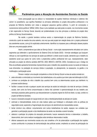 Parâmetros para a Atuação de Assistentes Sociais na Saúde
Outra preocupação que se coloca é a necessidade de sujeitos históricos individuais e coletivos não
caírem no possibilismo, que significa flexibilizar os princípios defendidos no projeto ético-político profissional e na
proposta de Reforma Sanitária com vistas a assegurar pequenos ganhos políticos, “a partir de concessões e
revisionismos teórico-políticos” (BRAZ, 2004). Essa é uma realidade que está posta na saúde, nos movimentos sociais
e tem repercutido no Serviço Social, devendo ser problematizada à luz dos princípios e diretrizes do projeto ético
político do Serviço Social brasileiro.
Na saúde, a grande bandeira continua sendo a implementação do projeto de Reforma Sanitária,
construído a partir de meados dos anos setenta, uma vez que este projeto tem relação direta com o projeto profissional
dos assistentes sociais, como já foi explicitado anteriormente. Identificar os impasses para a efetivação desses projetos
deve ser uma preocupação central.
Assim, compreende-se que cabe ao Serviço Social – numa ação necessariamente articulada com outros
segmentos que defendem o aprofundamento do Sistema Único de Saúde (SUS) – formular estratégias que busquem
reforçar ou criar experiências nos serviços de saúde que efetivem o direito social à saúde, atentando que o trabalho do
assistente social que queira ter como norte o projeto-ético político profissional tem que, necessariamente, estar
articulado ao projeto da reforma sanitária (MATOS, 2003; BRAVO e MATOS, 2004). Considera-se que o Código de
Ética da profissão apresenta ferramentas imprescindíveis para o trabalho dos assistentes sociais na saúde em todas as
suas dimensões: na prestação de serviços diretos à população, no planejamento, na assessoria, na gestão e na
mobilização e participação social.
Pensar e realizar uma atuação competente e crítica do Serviço Social na área da saúde consiste em:
estar articulado e sintonizado ao movimento dos trabalhadores e de usuários que lutam pela real efetivação do SUS;
conhecer as condições de vida e trabalho dos usuários bem como os determinantes sociais que interferem no
processo saúde-doença;
facilitar o acesso de todo e qualquer usuário aos serviços de saúde da instituição e da rede de serviços e direitos
sociais, bem como de forma compromissada e criativa não submeter à operacionalização de seu trabalho aos
rearranjos propostos pelos governos que descaracterizam a proposta original do SUS de direito, ou seja, contido no
projeto de Reforma Sanitária;
buscar a necessária atuação em equipe tendo em vista a interdisciplinaridade da atenção em saúde;
estimular a intersetorialidade, tendo em vista realizar ações que fortaleçam a articulação entre as políticas de
seguridade social, superando a fragmentação dos serviços e do atendimento às necessidades sociais;
tentar construir e/ou efetivar, conjuntamente com outros trabalhadores da saúde, espaços nas unidades que
garantam a participação popular e dos trabalhadores de saúde nas decisões a serem tomadas;
elaborar e participar de projetos de educação permanente, buscar assessoria técnica e sistematizar o trabalho
desenvolvido, bem como realizar investigações sobre temáticas relacionadas à saúde;
efetivar assessoria aos movimentos sociais e/ou aos conselhos a fim de potencializar a participação dos sujeitos
sociais contribuindo no processo de democratização das políticas sociais, ampliando os canais de participação da
17

 
