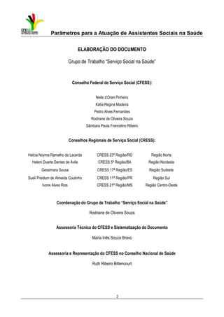 Parâmetros para a Atuação de Assistentes Sociais na Saúde
ELABORAÇÃO DO DOCUMENTO
Grupo de Trabalho “Serviço Social na Saúde”

Conselho Federal de Serviço Social (CFESS):
Neile d’Oran Pinheiro
Kátia Regina Madeira
Pedro Alves Fernandes
Rodriane de Oliveira Souza
Sâmbara Paula Francelino Ribeiro

Conselhos Regionais de Serviço Social (CRESS):
Helcia Noyma Ramalho de Lacerda

CRESS 23ª Região/RO

Região Norte

Heleni Duarte Dantas de Ávila

CRESS 5ª Região/BA

Região Nordeste

Gessimara Sousa

CRESS 17ª Região/ES

Região Sudeste

Sueli Preidum de Almeida Coutinho

CRESS 11ª Região/PR

Região Sul

Ivone Alves Rios

CRESS 21ª Região/MS

Região Centro-Oeste

Coordenação do Grupo de Trabalho “Serviço Social na Saúde”
Rodriane de Oliveira Souza
Assessoria Técnica do CFESS e Sistematização do Documento
Maria Inês Souza Bravo

Assessoria e Representação do CFESS no Conselho Nacional de Saúde
Ruth Ribeiro Bittencourt

2

 