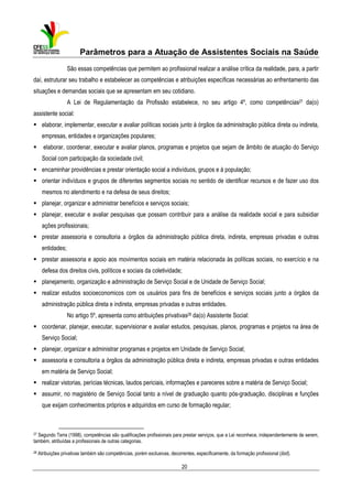 Parâmetros para a Atuação de Assistentes Sociais na Saúde
São essas competências que permitem ao profissional realizar a análise crítica da realidade, para, a partir
daí, estruturar seu trabalho e estabelecer as competências e atribuições específicas necessárias ao enfrentamento das
situações e demandas sociais que se apresentam em seu cotidiano.
A Lei de Regulamentação da Profissão estabelece, no seu artigo 4º, como competências27 da(o)
assistente social:
elaborar, implementar, executar e avaliar políticas sociais junto à órgãos da administração pública direta ou indireta,
empresas, entidades e organizações populares;
elaborar, coordenar, executar e avaliar planos, programas e projetos que sejam de âmbito de atuação do Serviço
Social com participação da sociedade civil;
encaminhar providências e prestar orientação social a indivíduos, grupos e à população;
orientar indivíduos e grupos de diferentes segmentos sociais no sentido de identificar recursos e de fazer uso dos
mesmos no atendimento e na defesa de seus direitos;
planejar, organizar e administrar benefícios e serviços sociais;
planejar, executar e avaliar pesquisas que possam contribuir para a análise da realidade social e para subsidiar
ações profissionais;
prestar assessoria e consultoria a órgãos da administração pública direta, indireta, empresas privadas e outras
entidades;
prestar assessoria e apoio aos movimentos sociais em matéria relacionada às políticas sociais, no exercício e na
defesa dos direitos civis, políticos e sociais da coletividade;
planejamento, organização e administração de Serviço Social e de Unidade de Serviço Social;
realizar estudos socioeconomicos com os usuários para fins de benefícios e serviços sociais junto a órgãos da
administração pública direta e indireta, empresas privadas e outras entidades.
No artigo 5º, apresenta como atribuições privativas28 da(o) Assistente Social:
coordenar, planejar, executar, supervisionar e avaliar estudos, pesquisas, planos, programas e projetos na área de
Serviço Social;
planejar, organizar e administrar programas e projetos em Unidade de Serviço Social;
assessoria e consultoria a órgãos da administração pública direta e indireta, empresas privadas e outras entidades
em matéria de Serviço Social;
realizar vistorias, perícias técnicas, laudos periciais, informações e pareceres sobre a matéria de Serviço Social;
assumir, no magistério de Serviço Social tanto a nível de graduação quanto pós-graduação, disciplinas e funções
que exijam conhecimentos próprios e adquiridos em curso de formação regular;

27 Segundo Terra (1998), competências são qualificações profissionais para prestar serviços, que a Lei reconhece, independentemente de serem,
também, atribuídas a profissionais de outras categorias.
28

Atribuições privativas também são competências, porém exclusivas, decorrentes, especificamente, da formação profissional (ibid).

20

 