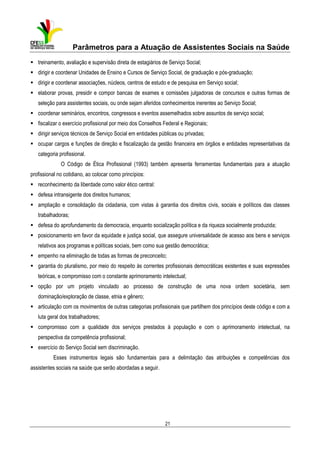 Parâmetros para a Atuação de Assistentes Sociais na Saúde
treinamento, avaliação e supervisão direta de estagiários de Serviço Social;
dirigir e coordenar Unidades de Ensino e Cursos de Serviço Social, de graduação e pós-graduação;
dirigir e coordenar associações, núcleos, centros de estudo e de pesquisa em Serviço social;
elaborar provas, presidir e compor bancas de exames e comissões julgadoras de concursos e outras formas de
seleção para assistentes sociais, ou onde sejam aferidos conhecimentos inerentes ao Serviço Social;
coordenar seminários, encontros, congressos e eventos assemelhados sobre assuntos de serviço social;
fiscalizar o exercício profissional por meio dos Conselhos Federal e Regionais;
dirigir serviços técnicos de Serviço Social em entidades públicas ou privadas;
ocupar cargos e funções de direção e fiscalização da gestão financeira em órgãos e entidades representativas da
categoria profissional.
O Código de Ética Profissional (1993) também apresenta ferramentas fundamentais para a atuação
profissional no cotidiano, ao colocar como princípios:
reconhecimento da liberdade como valor ético central:
defesa intransigente dos direitos humanos;
ampliação e consolidação da cidadania, com vistas à garantia dos direitos civis, sociais e políticos das classes
trabalhadoras;
defesa do aprofundamento da democracia, enquanto socialização política e da riqueza socialmente produzida;
posicionamento em favor da equidade e justiça social, que assegure universalidade de acesso aos bens e serviços
relativos aos programas e políticas sociais, bem como sua gestão democrática;
empenho na eliminação de todas as formas de preconceito;
garantia do pluralismo, por meio do respeito às correntes profissionais democráticas existentes e suas expressões
teóricas, e compromisso com o constante aprimoramento intelectual;
opção por um projeto vinculado ao processo de construção de uma nova ordem societária, sem
dominação/exploração de classe, etnia e gênero;
articulação com os movimentos de outras categorias profissionais que partilhem dos princípios deste código e com a
luta geral dos trabalhadores;
compromisso com a qualidade dos serviços prestados à população e com o aprimoramento intelectual, na
perspectiva da competência profissional;
exercício do Serviço Social sem discriminação.
Esses instrumentos legais são fundamentais para a delimitação das atribuições e competências dos
assistentes sociais na saúde que serão abordadas a seguir.

21

 