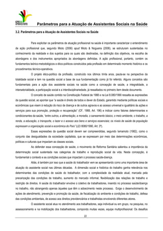 Parâmetros para a Atuação de Assistentes Sociais na Saúde
3.2. Parâmetros para a Atuação de Assistentes Sociais na Saúde
Para explicitar os parâmetros de atuação profissional na saúde é importante caracterizar o entendimento
de ação profissional que, segundo Mioto (2006) apud Mioto & Nogueira (2006), se estruturam sustentadas no
conhecimento da realidade e dos sujeitos para os quais são destinadas, na definição dos objetivos, na escolha de
abordagens e dos instrumentos apropriados às abordagens definidas. A ação profissional, portanto, contém os
fundamentos teórico-metodológicos e ético-políticos construídos pela profissão em determinado momento histórico e os
procedimentos técnico-operativos.
O projeto ético-político da profissão, construído nos últimos trinta anos, pauta-se na perspectiva da
totalidade social e tem na questão social a base de sua fundamentação como já foi referido. Alguns conceitos são
fundamentais para a ação dos assistente sociais na saúde como a concepção de saúde, a integralidade, a
intersetorialidade, a participação social e a interdisciplinariedade, já ressaltados no primeiro item desde documento.
O conceito de saúde contido na Constituição Federal de 1988 e na Lei 8.080/1990 ressalta as expressões
da questão social, ao apontar que “a saúde é direito de todos e dever do Estado, garantido mediante políticas sociais e
econômicas que visem à redução do risco de doença e de outros agravos e ao acesso universal e igualitário às ações e
serviços para sua promoção, proteção e recuperação” (CF, 1988, Art. 196) e indicar como fatores determinantes e
condicionantes da saúde, “entre outros, a alimentação, a moradia, o saneamento básico, o meio ambiente, o trabalho, a
renda, a educação, o transporte, o lazer e o acesso aos bens e serviços essenciais; os níveis de saúde da população
expressam a organização social e econômica do País” (LEI 8080/1990, Art. 3º).
Essas expressões da questão social devem ser compreendidas, segundo Iamamoto (1982), como o
conjunto das desigualdades da sociedade capitalista, que se expressam por meio das determinações econômicas,
políticas e culturais que impactam as classes sociais.
Ao defender essa concepção de saúde, o movimento de Reforma Sanitária salientou a importância da
determinação social sustentada nas categorias de trabalho e reprodução social da vida. Nesta concepção, é
fundamental o contexto e as condições sociais que impactam o processo saúde-doença.
Aliás, é também por isso que a saúde do trabalhador vem se apresentando como uma importante área de
atuação do assistente social nas últimas décadas. A dimensão social e histórica do trabalho ganha relevância nos
determinantes das condições de saúde do trabalhador, com a complexidade da realidade atual, marcada pela
precarização das condições de trabalho, aumento do mercado informal, flexibilização das relações de trabalho e
restrição de direitos. A saúde do trabalhador envolve o coletivo de trabalhadores, inserido no processo saúde/doença
no trabalho, não abrangendo apenas àqueles que têm o adoecimento neste processo. Exige o desenvolvimento de
ações de atendimento, prevenção e promoção da saúde, de fiscalização do ambiente e condições de trabalho, defesa
das condições ambientais, de acesso aos direitos previdenciários e trabalhistas envolvendo diferentes atores.
O assistente social atua no atendimento aos trabalhadores, seja individual ou em grupo, na pesquisa, no
assessoramento e na mobilização dos trabalhadores, compondo muitas vezes, equipe multiprofissional. Os desafios
22

 