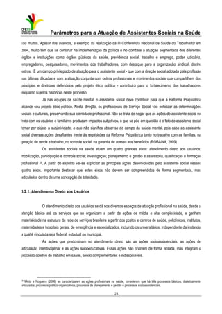 Parâmetros para a Atuação de Assistentes Sociais na Saúde
são muitos. Apesar dos avanços, a exemplo da realização da III Conferência Nacional de Saúde do Trabalhador em
2004, muito tem que se construir na implementação da política e no combate a atuação segmentada dos diferentes
órgãos e instituições como órgãos públicos da saúde, previdência social, trabalho e emprego, poder judiciário,
empregadores, pesquisadores, movimentos dos trabalhadores, com destaque para a organização sindical, dentre
outros. É um campo privilegiado de atuação para o assistente social - que com a direção social adotada pela profissão
nas últimas décadas e com a atuação conjunta com outros profissionais e movimentos sociais que compartilhem dos
princípios e diretrizes defendidos pelo projeto ético político - contribuirá para o fortalecimento dos trabalhadores
enquanto sujeitos históricos neste processo.
Já nas equipes de saúde mental, o assistente social deve contribuir para que a Reforma Psiquiátrica
alcance seu projeto ético-político. Nesta direção, os profissionais de Serviço Social vão enfatizar as determinações
sociais e culturais, preservando sua identidade profissional. Não se trata de negar que as ações do assistente social no
trato com os usuários e familiares produzam impactos subjetivos, o que se põe em questão é o fato do assistente social
tomar por objeto a subjetividade, o que não significa abster-se do campo da saúde mental, pois cabe ao assistente
social diversas ações desafiantes frente às requisições da Reforma Psiquiátrica tanto no trabalho com as famílias, na
geração de renda e trabalho, no controle social, na garantia de acesso aos benefícios (ROBAINA, 2009).
Os assistentes sociais na saúde atuam em quatro grandes eixos: atendimento direto aos usuários;
mobilização, participação e controle social; investigação; planejamento e gestão e assessoria, qualificação e formação
profissional 29. A partir do exposto vai-se explicitar as principais ações desenvolvidas pelo assistente social nesses
quatro eixos. Importante destacar que estes eixos não devem ser compreendidos de forma segmentada, mas
articulados dentro de uma concepção de totalidade.

3.2.1. Atendimento Direto aos Usuários
O atendimento direto aos usuários se dá nos diversos espaços de atuação profissional na saúde, desde a
atenção básica até os serviços que se organizam a partir de ações de média e alta complexidade, e ganham
materialidade na estrutura da rede de serviços brasileira a partir dos postos e centros de saúde, policlínicas, institutos,
maternidades e hospitais gerais, de emergência e especializados, incluindo os universitários, independente da instância
a qual é vinculada seja federal, estadual ou municipal.
As ações que predominam no atendimento direto são as ações socioassistenciais, as ações de
articulação interdisciplinar e as ações socioeducativas. Essas ações não ocorrem de forma isolada, mas integram o
processo coletivo do trabalho em saúde, sendo complementares e indissociáveis.

29

Mioto e Nogueira (2006) ao caracterizarem as ações profissionais na saúde, consideram que há três processos básicos, dialeticamente
articulados: processos político-organizativos, processos de planejamento e gestão e processos socioassistenciais.

23

 