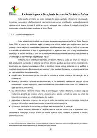 Parâmetros para a Atuação de Assistentes Sociais na Saúde
Cabe ressaltar, entretanto, que para a realização das ações explicitadas é fundamental a investigação,
considerada transversal ao trabalho profissional, o planejamento das mesmas, a mobilização e participação social dos
usuários para a garantia do direito à saúde bem como a assessoria para a melhoria da qualidade dos serviços
prestados e a supervisão direta aos estudantes de Serviço Social.

3. 2. 1. 1. Ações Socioassistenciais
Estas ações têm-se constituído nas principais demandas aos profissionais de Serviço Social. Segundo
Costa (2000), a inserção dos assistentes sociais nos serviços de saúde é mediada pelo reconhecimento social da
profissão e por um conjunto de necessidades que se definem e redefinem a partir das condições históricas sob as quais
a saúde pública se desenvolveu no Brasil. A implementação do SUS, a partir dos anos 1990, vai exigir novas formas de
organização do trabalho em saúde, a partir das reivindicações históricas do movimento sanitário que são exemplos a
universalização, a descentralização e a participação popular.
Entretanto, novas contradições são criadas com a contra-reforma na saúde, que tentam não viabilizar o
SUS constitucional, acarretando, no cotidiano dos serviços, diferentes questões operativas: demora no atendimento,
precariedade dos recursos, burocratização, ênfase na assistência médica curativa, problemas com a qualidade e
quantidade de atendimento, não atendimento aos usuários30. Estas questões vão aparecer no cotidiano dos serviços
por meio das seguintes demandas explícitas:
solução quanto ao atendimento (facilitar marcação de consultas e exames, solicitação de internação, alta e
transferência);
reclamação com relação a qualidade do atendimento e/ou ao não atendimento (relações com a equipe, falta de
medicamentos e exames diagnósticos, ausência de referência e contra-referência institucional, baixa cobertura das
ações preventivas, entre outros);
não entendimento do tratamento indicado e falta de condições para realizar o tratamento, devido ao preço do
medicamento prescrito, do transporte urbano necessário para o acesso a unidade de saúde, ou horário de
tratamento incompatível com o horário de trabalho dos usuários;
desigualdade na distribuição e cobertura dos serviços de saúde, nos municípios e entre os municípios, obrigando a
população a ter que fazer grandes deslocamentos para tentar acesso aos serviços; e
agravamento das situações de morbidade e mortalidade por doenças passíveis de prevenção.
Outras demandas referem-se às condições reais de vida dos usuários que se apresentam como:
desemprego e subemprego; ausência de local de moradia; violência urbana, doméstica e acidentes de trabalho;
abandono do usuário.

30

Este quadro está relacionado também com as condições concretas do trabalho dos profissionais: baixa remuneração; precarização do trabalho;
aumento e diversificação das atividades; redução de pessoal e carga horária excessiva.

24

 