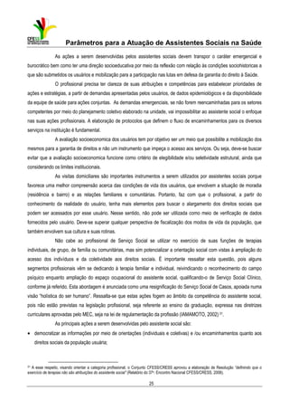 Parâmetros para a Atuação de Assistentes Sociais na Saúde
As ações a serem desenvolvidas pelos assistentes sociais devem transpor o caráter emergencial e
burocrático bem como ter uma direção socioeducativa por meio da reflexão com relação às condições sociohistoricas a
que são submetidos os usuários e mobilização para a participação nas lutas em defesa da garantia do direito à Saúde.
O profissional precisa ter clareza de suas atribuições e competências para estabelecer prioridades de
ações e estratégias, a partir de demandas apresentadas pelos usuários, de dados epidemiológicos e da disponibilidade
da equipe de saúde para ações conjuntas. As demandas emergenciais, se não forem reencaminhadas para os setores
competentes por meio do planejamento coletivo elaborado na unidade, vai impossibilitar ao assistente social o enfoque
nas suas ações profissionais. A elaboração de protocolos que definem o fluxo de encaminhamentos para os diversos
serviços na instituição é fundamental.
A avaliação socioeconomica dos usuários tem por objetivo ser um meio que possibilite a mobilização dos
mesmos para a garantia de direitos e não um instrumento que impeça o acesso aos serviços. Ou seja, deve-se buscar
evitar que a avaliação socioeconomica funcione como critério de elegibilidade e/ou seletividade estrutural, ainda que
considerando os limites institucionais.
As visitas domiciliares são importantes instrumentos a serem utilizados por assistentes sociais porque
favorece uma melhor compreensão acerca das condições de vida dos usuários, que envolvem a situação de moradia
(residência e bairro) e as relações familiares e comunitárias. Portanto, faz com que o profissional, a partir do
conhecimento da realidade do usuário, tenha mais elementos para buscar o alargamento dos direitos sociais que
podem ser acessados por esse usuário. Nesse sentido, não pode ser utilizada como meio de verificação de dados
fornecidos pelo usuário. Deve-se superar qualquer perspectiva de fiscalização dos modos de vida da população, que
também envolvem sua cultura e suas rotinas.
Não cabe ao profissional de Serviço Social se utilizar no exercício de suas funções de terapias
individuais, de grupo, de família ou comunitárias, mas sim potencializar a orientação social com vistas à ampliação do
acesso dos indivíduos e da coletividade aos direitos sociais. É importante ressaltar esta questão, pois alguns
segmentos profissionais vêm se dedicando à terapia familiar e individual, reivindicando o reconhecimento do campo
psíquico enquanto ampliação do espaço ocupacional do assistente social, qualificando-o de Serviço Social Clínico,
conforme já referido. Esta abordagem é anunciada como uma resignificação do Serviço Social de Casos, apoiada numa
visão “holística do ser humano”. Ressalta-se que estas ações fogem ao âmbito da competência do assistente social,
pois não estão previstas na legislação profissional, seja referente ao ensino da graduação, expressa nas diretrizes
curriculares aprovadas pelo MEC, seja na lei de regulamentação da profissão (IAMAMOTO, 2002) 31.
As principais ações a serem desenvolvidas pelo assistente social são:
• democratizar as informações por meio de orientações (individuais e coletivas) e /ou encaminhamentos quanto aos
direitos sociais da população usuária;

31

A esse respeito, visando orientar a categoria profissional, o Conjunto CFESS/CRESS aprovou a elaboração de Resolução “definindo que o
exercício de terapias não são atribuições do assistente social” (Relatório do 37o. Encontro Nacional CFESS/CRESS, 2008).

25

 