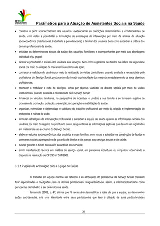 Parâmetros para a Atuação de Assistentes Sociais na Saúde
• construir o perfil socioeconômico dos usuários, evidenciando as condições determinantes e condicionantes de
saúde, com vistas a possibilitar a formulação de estratégias de intervenção por meio da análise da situação
socioeconômica (habitacional, trabalhista e previdenciária) e familiar dos usuários bem como subsidiar a prática dos
demais profissionais de saúde;
• enfatizar os determinantes sociais da saúde dos usuários, familiares e acompanhantes por meio das abordagens
individual e/ou grupal;
• facilitar e possibilitar o acesso dos usuários aos serviços, bem como a garantia de direitos na esfera da seguridade
social por meio da criação de mecanismos e rotinas de ação;
• conhecer a realidade do usuário por meio da realização de visitas domiciliares, quando avaliada a necessidade pelo
profissional do Serviço Social, procurando não invadir a privacidade dos mesmos e esclarecendo os seus objetivos
profissionais;
• conhecer e mobilizar a rede de serviços, tendo por objetivo viabilizar os direitos sociais por meio de visitas
institucionais, quando avaliada a necessidade pelo Serviço Social;
• fortalecer os vínculos familiares, na perspectiva de incentivar o usuário e sua família a se tornarem sujeitos do
processo de promoção, proteção, prevenção, recuperação e reabilitação da saúde;
• organizar, normatizar e sistematizar o cotidiano do trabalho profissional por meio da criação e implementação de
protocolos e rotinas de ação;
• formular estratégias de intervenção profissional e subsidiar a equipe de saúde quanto as informações sociais dos
usuários por meio do registro no prontuário único, resguardadas as informações sigilosas que devem ser registradas
em material de uso exclusivo do Serviço Social;
• elaborar estudos socioeconômicos dos usuários e suas famílias, com vistas a subsidiar na construção de laudos e
pareceres sociais a perspectiva de garantia de direitos e de acesso aos serviços sociais e de saúde;
• buscar garantir o direito do usuário ao acesso aos serviços;
• emitir manifestação técnica em matéria de serviço social, em pareceres individuais ou conjuntos, observando o
disposto na resolução do CFESS nº 557/2009.

3 .2.1.2 Ações de Articulação com a Equipe de Saúde
O trabalho em equipe merece ser refletido e as atribuições do profissional de Serviço Social precisam
ficar especificadas e divulgadas para os demais profissionais, resguardando-se, assim, a interdisciplinaridade como
perspectiva de trabalho a ser defendida na saúde.
Iamamoto (2002, p. 41) afirma que “é necessário desmistificar a idéia de que a equipe, ao desenvolver
ações coordenadas, cria uma identidade entre seus participantes que leva à diluição de suas particularidades

26

 