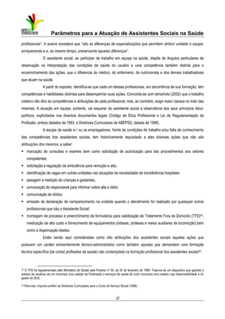 Parâmetros para a Atuação de Assistentes Sociais na Saúde
profissionais”. A autora considera que “são as diferenças de especializações que permitem atribuir unidade à equipe,
enriquecendo-a e, ao mesmo tempo, preservando aquelas diferenças”.
O assistente social, ao participar de trabalho em equipe na saúde, dispõe de ângulos particulares de
observação na interpretação das condições de saúde do usuário e uma competência também distinta para o
encaminhamento das ações, que o diferencia do médico, do enfermeiro, do nutricionista e dos demais trabalhadores
que atuam na saúde.
A partir do exposto, identifica-se que cada um desses profissionais, em decorrência de sua formação, tem
competências e habilidades distintas para desempenhar suas ações. Concorda-se com Iamamoto (2002) que o trabalho
coletivo não dilui as competências e atribuições de cada profissional, mas, ao contrário, exige maior clareza no trato das
mesmas. A atuação em equipe, portanto, vai requerer do assistente social a observância dos seus princípios éticopolíticos, explicitados nos diversos documentos legais (Código de Ética Profissional e Lei de Regulamentação da
Profissão, ambos datados de 1993, e Diretrizes Curriculares da ABEPSS, datada de 1996).
A equipe de saúde e / ou os empregadores, frente às condições de trabalho e/ou falta de conhecimento
das competências dos assistentes sociais, tem historicamente requisitado a eles diversas ações que não são
atribuições dos mesmos, a saber:
marcação de consultas e exames bem como solicitação de autorização para tais procedimentos aos setores
competentes;
solicitação e regulação de ambulância para remoção e alta;
identificação de vagas em outras unidades nas situações de necessidade de transferência hospitalar;
pesagem e medição de crianças e gestantes;
convocação do responsável para informar sobre alta e óbito;
comunicação de óbitos;
emissão de declaração de comparecimento na unidade quando o atendimento for realizado por quaisquer outros
profissionais que não o Assistente Social;
montagem de processo e preenchimento de formulários para viabilização de Tratamento Fora de Domicílio (TFD)32,
medicação de alto custo e fornecimento de equipamentos (órteses, próteses e meios auxiliares de locomoção) bem
como a dispensação destes.
Estão sendo aqui consideradas como não atribuições dos assistentes sociais aquelas ações que
possuem um caráter eminentemente técnico-administrativo como também aquelas que demandam uma formação
técnica específica (de outras profissões da saúde) não contemplada na formação profissional dos assistentes sociais33.

32 O TFD foi regulamentado pelo Ministério da Saúde pela Portaria nº 55, de 24 de fevereiro de 1999. Trata-se de um dispositivo que garante o
acesso de usuários de um município e/ou estado da Federação a serviços de saúde de outro município e/ou estado cuja responsabilidade é do
gestor do SUS.
33

Para isso, importa conferir as Diretrizes Curriculares para o Curso de Serviço Social (1996).

27

 