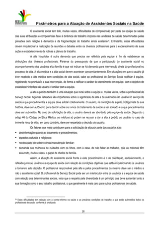 Parâmetros para a Atuação de Assistentes Sociais na Saúde
O assistente social tem tido, muitas vezes, dificuldades de compreensão por parte da equipe de saúde
das suas atribuições e competências face à dinâmica de trabalho imposta nas unidades de saúde determinadas pelas
pressões com relação à demanda e da fragmentação do trabalho ainda existente34. Entretanto, estas dificuldades
devem impulsionar a realização de reuniões e debates entre os diversos profissionais para o esclarecimento de suas
ações e estabelecimento de rotinas e planos de trabalho.
A alta hospitalar é outra demanda que precisa ser refletida pela equipe a fim de estabelecer as
atribuições dos diversos profissionais. Parte-se do pressuposto de que a participação do assistente social no
acompanhamento dos usuários e/ou família é que vai indicar se há demanda para intervenção direta do profissional no
processo de alta. A alta médica e a alta social devem acontecer concomitantemente. Em situações em que o usuário já
tiver recebido a alta médica sem condições de alta social, cabe ao profissional de Serviço Social notificar à equipe,
registrando no prontuário a sua intervenção, de forma a ratificar o caráter do atendimento em equipe, com o objetivo de
estabelecer interface do usuário / familiar com a equipe.
A alta a pedido também é uma situação que recai sobre a equipe e, muitas vezes, sobre o profissional de
Serviço Social. Algumas reflexões são importantes sobre o significado da alta e da autonomia do usuário no serviço de
saúde e que procedimentos a equipe deve adotar coletivamente. O usuário, na condição de sujeito protagonista da sua
história, deve ser autônomo para decidir sobre os rumos do tratamento de saúde a ser adotado e a que procedimentos
deve ser submetido. No caso de solicitação de alta, o usuário deverá ser abordado pela equipe de saúde. Segundo o
artigo 46 do Código de Ética Médica, os médicos só podem se recusar a dar a alta a pedido ao usuário no caso de
iminente risco de vida, em caso contrário, deve ser respeitada a decisão do usuário.
Os fatores que mais contribuem para a solicitação de alta por parte dos usuários são:
desinformação quanto ao tratamento e procedimentos;
aspectos culturais e religiosos;
necessidade de sobrevivência/manutenção familiar;
demanda das mulheres de cuidados com os filhos, com a casa, de não faltar ao trabalho, pois as mesmas têm
assumido, muitas vezes, o papel de chefes de família.
Assim, a atuação do assistente social frente a este procedimento é o de orientação, esclarecimento, e
reflexão junto ao usuário e à equipe de saúde com relação às condições objetivas que estão impulsionando os usuários
a tomarem esta decisão. O profissional responsável pela alta e pelos procedimentos da mesma deve ser o médico e
não o assistente social. O profissional de Serviço Social pode ser um interlocutor entre os usuários e a equipe de saúde
com relação aos determinantes sociais, visto que o respeito pela diversidade é um princípio que deve sustentar tanto a
sua formação como o seu trabalho profissional, o que geralmente é mais caro para outros profissionais de saúde.

34

Estas dificuldades têm relação com a contra-reforma na saúde e as precárias condições de trabalho a que estão submetidos todos os
profissionais de saúde, conforme já sinalizado.

28

 