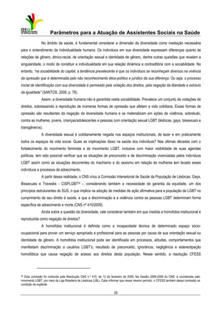 Parâmetros para a Atuação de Assistentes Sociais na Saúde
No âmbito da saúde, é fundamental considerar a dimensão da diversidade como mediação necessária
para o entendimento da individualidade humana. Os indivíduos em sua diversidade expressam diferenças quanto às
relações de gênero, étnico-racial, de orientação sexual e identidade de gênero, dentre outras questões que revelam a
singularidade, o modo de constituir a individualidade em sua relação dinâmica e contraditória com a sociabilidade. No
entanto, “na sociabilidade do capital, a tendência prevalecente é que os indivíduos se reconheçam diversos na vivência
da opressão que é determinada pelo não reconhecimento ético-político e jurídico da sua diferença. Ou seja, o processo
inicial de identificação com sua diversidade é permeado pela violação dos direitos, pela negação da liberdade e extravio
da igualdade” (SANTOS, 2008, p. 78).
Assim, a diversidade humana não é garantida nesta sociabilidade. Prevalece um conjunto de violações de
direitos, sobressaindo a reprodução de inúmeras formas de opressão que afetam a vida cotidiana. Essas formas de
opressão são resultantes da negação da diversidade humana e se materializam em ações de violência, sobretudo,
contra as mulheres, jovens, crianças/adolescentes e pessoas com orientação sexual LGBT (lésbicas, gays, bissexuais e
transgêneros).
A diversidade sexual é cotidianamente negada nos espaços institucionais, de lazer e em praticamente
todos os espaços da vida social. Quais as implicações disso na saúde dos indivíduos? Nas últimas décadas com o
fortalecimento do movimento feminista e do movimento LGBT, inclusive com maior visibilidade de suas agendas
políticas, tem sido possível verificar que as situações de preconceito e de discriminação vivenciadas pelos indivíduos
LGBT assim como as situações decorrentes do machismo e do sexismo em relação às mulheres tem levado esses
indivíduos a processos de adoecimento.
A partir dessa realidade, o CNS criou a Comissão Intersetorial de Saúde da População de Lésbicas, Gays,
Bissexuais e Travestis - CISPLGBT35 -, considerando também a necessidade de garantia da equidade, um dos
princípios estruturantes do SUS, o que implica na adoção de medidas de ação afirmativa para a população de LGBT no
cumprimento de seu direito à saúde, e que a discriminação e a violência contra as pessoas LGBT determinam forma
específica de adoecimento e morte (CNS nº 410/2009).
Ainda sobre a questão da diversidade, vale considerar também em que medida a homofobia institucional é
reproduzida como negação de direitos?
A homofobia institucional é definida como a incapacidade técnica de determinado espaço sócioocupacional para prover um serviço apropriado e profissional para as pessoas por causa de sua orientação sexual ou
identidade de gênero. A homofobia institucional pode ser identificada em processos, atitudes, comportamentos que
manifestam discriminação a usuários LGBT’s, resultado de preconceito, ignorância, negligência e estereotipação
homofóbica que causa negação de acesso aos direitos desta população. Nesse sentido, a resolução CFESS

35 Esta comissão foi instituída pela Resolução CNS n.º 410, de 12 de fevereiro de 2009. Na Gestão 2006-2009 do CNS, é coordenada pelo
movimento LGBT, por meio da Liga Brasileira de Lésbicas (LBL). Cabe informar que nesse mesmo período, o CFESS também dessa comissão na
condição de suplente.

29

 