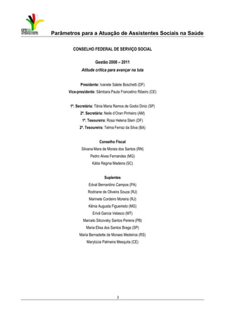 Parâmetros para a Atuação de Assistentes Sociais na Saúde
CONSELHO FEDERAL DE SERVIÇO SOCIAL
Gestão 2008 – 2011
Atitude crítica para avançar na luta
Presidente: Ivanete Salete Boschetti (DF)
Vice-presidente: Sâmbara Paula Francelino Ribeiro (CE)
1ª. Secretária: Tânia Maria Ramos de Godoi Diniz (SP)
2ª. Secretária: Neile d’Oran Pinheiro (AM)
1ª. Tesoureira: Rosa Helena Stein (DF)
2ª. Tesoureira: Telma Ferraz da Silva (BA)
Conselho Fiscal
Silvana Mara de Morais dos Santos (RN)
Pedro Alves Fernandes (MG)
Kátia Regina Madeira (SC)
Suplentes
Edval Bernardino Campos (PA)
Rodriane de Oliveira Souza (RJ)
Marinete Cordeiro Moreira (RJ)
Kênia Augusta Figueiredo (MG)
Erivã Garcia Velasco (MT)
Marcelo Sitcovsky Santos Pereira (PB)
Maria Elisa dos Santos Braga (SP)
Maria Bernadette de Moraes Medeiros (RS)
Marylúcia Palmeira Mesquita (CE)

3

 