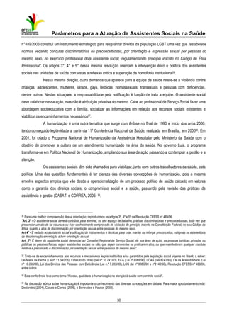 Parâmetros para a Atuação de Assistentes Sociais na Saúde
n°489/2006 constitui um instrumento estratégico para resguardar direitos da população LGBT uma vez que “estabelece
normas vedando condutas discriminatórias ou preconceituosas, por orientação e expressão sexual por pessoas do
mesmo sexo, no exercício profissional do/a assistente social, regulamentando princípio inscrito no Código de Ética
Profissional”. Os artigos 3°, 4° e 5° dessa mesma resolução orientam a intervenção ético e política dos assistentes
sociais nas unidades de saúde com vistas a reflexão crítica e superação da homofobia institucional36.
Nessa mesma direção, outra demanda que aparece para a equipe de saúde refere-se à violência contra
crianças, adolescentes, mulheres, idosos, gays, lésbicas, homossexuais, transexuais e pessoas com deficiências,
dentre outros. Nestas situações, a responsabilidade pela notificação é função de toda a equipe. O assistente social
deve colaborar nessa ação, mas não é atribuição privativa do mesmo. Cabe ao profissional de Serviço Social fazer uma
abordagem socioeducativa com a família, socializar as informações em relação aos recursos sociais existentes e
viabilizar os encaminhamentos necessários37.
A humanização é uma outra temática que surge com ênfase no final de 1990 e início dos anos 2000,
tendo conseguido legitimidade a partir da 11ª Conferência Nacional de Saúde, realizada em Brasília, em 200038. Em
2001, foi criado o Programa Nacional de Humanização da Assistência Hospitalar pelo Ministério da Saúde com o
objetivo de promover a cultura de um atendimento humanizado na área da saúde. No governo Lula, o programa
transforma-se em Política Nacional de Humanização, ampliando sua área de ação passando a contemplar a gestão e a
atenção.
Os assistentes sociais têm sido chamados para viabilizar, junto com outros trabalhadores da saúde, esta
política. Uma das questões fundamentais é ter clareza das diversas concepções de humanização, pois a mesma
envolve aspectos amplos que vão desde a operacionalização de um processo político de saúde calcado em valores
como a garantia dos direitos sociais, o compromisso social e a saúde, passando pela revisão das práticas de
assistência e gestão (CASATI e CORREA, 2005) 39.

36

Para uma melhor compreensão dessa orientação, reproduzimos os artigos 3º, 4º e 5º da Resolução CFESS nº 489/06.
“Art. 3º - O assistente social deverá contribuir para eliminar, no seu espaço de trabalho, práticas discriminatórias e preconceituosas, toda vez que
presenciar um ato de tal natureza ou tiver conhecimento comprovado de violação do princípio inscrito na Constituição Federal, no seu Código de
Ética, quanto a atos de discriminação por orientação sexual entre pessoas do mesmo sexo.
Art 4º - É vedado ao assistente social a utilização de instrumentos e técnicas para criar, manter ou reforçar preconceitos, estigmas ou estereótipos
de discriminação em relação a livre orientação sexual.
Art. 5º- É dever do assistente social denunciar ao Conselho Regional de Serviço Social, de sua área de ação, as pessoas jurídicas privadas ou
públicas ou pessoas físicas, sejam assistentes sociais ou não, que sejam coniventes ou praticarem atos, ou que manifestarem qualquer conduta
relativa a preconceito e discriminação por orientação sexual entre pessoas do mesmo sexo”.
37

Trata-se de encaminhamentos aos recursos e mecanismos legais instituídos e/ou garantidos pela legislação social vigente no Brasil, a saber:
Lei Maria da Penha (Lei nº 11.340/06), Estatuto do Idoso (Lei nº 10.741/03), ECA (Lei nº 8069/90), LOAS (Lei 8742/93), Lei da Acessibilidade (Lei
nº 10.098/00), Lei dos Direitos das Pessoas com Deficiência (Lei n.º 7.853/89), LOS (lei nº 8080/90 e nº8142/90), Resolução CFESS nº 489/06,
entre outros.

38

Esta conferência teve como tema “Acesso, qualidade e humanização na atenção à saúde com controle social”.

39 Na discussão teórica sobre humanização é importante o conhecimento das diversas concepções em debate. Para maior aprofundamento vide:
Deslandes (2004), Casate e Correa (2005), e Benevides e Passos (2005).

30

 