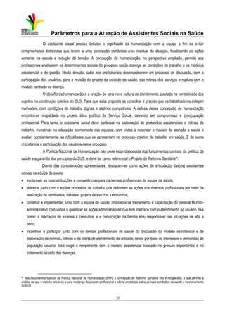 Parâmetros para a Atuação de Assistentes Sociais na Saúde
O assistente social precisa debater o significado da humanização com a equipe a fim de evitar
compreensões distorcidas que levem a uma percepção romântica e/ou residual da atuação, focalizando as ações
somente na escuta e redução de tensão. A concepção de humanização, na perspectiva ampliada, permite aos
profissionais analisarem os determinantes sociais do processo saúde doença, as condições de trabalho e os modelos
assistencial e de gestão. Nesta direção, cabe aos profissionais desencadearem um processo de discussão, com a
participação dos usuários, para a revisão do projeto da unidade de saúde, das rotinas dos serviços e ruptura com o
modelo centrado na doença.
O desafio da humanização é a criação de uma nova cultura de atendimento, pautada na centralidade dos
sujeitos na construção coletiva do SUS. Para que essa proposta se consolide é preciso que os trabalhadores estejam
motivados, com condições de trabalho dignas e salários compatíveis. A defesa dessa concepção de humanização
encontra-se respaldada no projeto ético político do Serviço Social, devendo ser compromisso e preocupação
profissional. Para tanto, o assistente social deve participar na elaboração de protocolos assistenciais e rotinas de
trabalho, investindo na educação permanente das equipes, com vistas a repensar o modelo de atenção a saúde e
avaliar, constantemente, as dificuldades que se apresentam no processo coletivo de trabalho em saúde. É de suma
importância a participação dos usuários nesse processo.
A Política Nacional de Humanização não pode estar dissociada dos fundamentos centrais da política de
saúde e a garantia dos princípios do SUS, e deve ter como referencial o Projeto de Reforma Sanitária40.
Diante das considerações apresentadas, destacam-se como ações de articulação das(os) assistentes
sociais na equipe de saúde:
• esclarecer as suas atribuições e competências para os demais profissionais da equipe de saúde;
• elaborar junto com a equipe propostas de trabalho que delimitem as ações dos diversos profissionais por meio da
realização de seminários, debates, grupos de estudos e encontros;
• construir e implementar, junto com a equipe de saúde, propostas de treinamento e capacitação do pessoal técnicoadministrativo com vistas a qualificar as ações administrativas que tem interface com o atendimento ao usuário, tais
como: a marcação de exames e consultas, e a convocação da família e/ou responsável nas situações de alta e
óbito;
• incentivar e participar junto com os demais profissionais de saúde da discussão do modelo assistencial e da
elaboração de normas, rotinas e da oferta de atendimento da unidade, tendo por base os interesses e demandas da
população usuária. Isso exige o rompimento com o modelo assistencial baseado na procura espontânea e no
tratamento isolado das doenças;

40

Nos documentos básicos da Política Nacional de Humanização (PNH) a concepção de Reforma Sanitária não é recuperada, o que permite a
análise de que a mesma refere-se a uma mudança de postura profissional e não a um debate sobre as reais condições de saúde e funcionamento
do SUS.

31

 