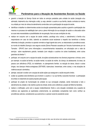 Parâmetros para a Atuação de Assistentes Sociais na Saúde
• garantir a inserção do Serviço Social em todos os serviços prestados pela unidade de saúde (recepção e/ou
admissão, tratamento e/ou internação e alta), ou seja, atender o usuário e sua família, desde a entrada do mesmo
na unidade por meio de rotinas de atendimento construídas com a participação da equipe de saúde;
• identificar e trabalhar os determinantes sociais da situação apresentada pelos usuários e garantir a participação dos
mesmos no processo de reabilitação bem como a plena informação de sua situação de saúde e a discussão sobre
as suas reais necessidades e possibilidades de recuperação, face as suas condições de vida;
• realizar em conjunto com a equipe de saúde (médico, psicólogo e/ou outros), o atendimento à família e/ou
responsáveis em caso de óbito, cabendo ao assistente social esclarecer a respeito dos benefícios e direitos
referentes à situação, previstos no aparato normativo e legal vigente tais como, os relacionados à previdência social,
ao mundo do trabalho (licença) e aos seguros sociais (Danos Pessoais causados por Veículos Automotores por via
Terrestre - DPVAT) bem como informações e encaminhamentos necessários, em articulação com a rede de
serviços sobre sepultamento gratuito, translado (com relação a usuários de outras localidades), entre outras
garantias de direitos 41;
• participar, em conjunto com a equipe de saúde, de ações socioeducativas nos diversos programas e clínicas, como
por exemplo: na saúde da família, na saúde mental, na saúde da mulher, da criança, do adolescente, do idoso, da
pessoa com deficiência (PCD), do trabalhador, no planejamento familiar, na redução de danos, álcool e outras
drogas, nas doenças infecto-contagiosas (DST/AIDS, tuberculose, hanseníase, entre outras), e nas situações de
violência sexual e doméstica;
• planejar, executar e avaliar com a equipe de saúde ações que assegurem a saúde enquanto direito;
• avaliar as questões sócio-familiares que envolvem o usuário e / ou sua família, buscando favorecer a participação
de ambos no tratamento de saúde proposto pela equipe;
• participar do projeto de humanização da unidade na sua concepção ampliada, sendo transversal a todo o
atendimento da unidade e não restrito à porta de entrada, tendo como referência o projeto de Reforma Sanitária.
• realizar a notificação, junto com a equipe multiprofissional, frente a uma situação constatada e/ou suspeita de
violência aos segmentos já explicitados anteriormente, às autoridades competentes bem como verificar as
providências cabíveis, considerando sua autonomia e o parecer social do assistente social.

41

Essas orientações sociais devem ser feitas no momento da situação do óbito, caso não tenham sido realizadas anteriormente.

32

 