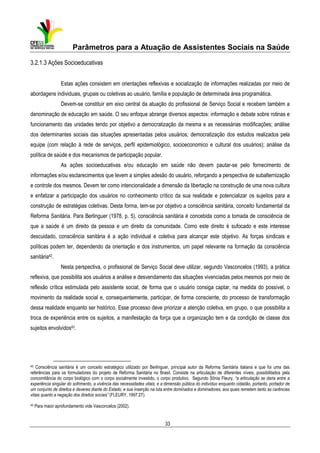 Parâmetros para a Atuação de Assistentes Sociais na Saúde
3.2.1.3 Ações Socioeducativas
Estas ações consistem em orientações reflexivas e socialização de informações realizadas por meio de
abordagens individuais, grupais ou coletivas ao usuário, família e população de determinada área programática.
Devem-se constituir em eixo central da atuação do profissional de Serviço Social e recebem também a
denominação de educação em saúde. O seu enfoque abrange diversos aspectos: informação e debate sobre rotinas e
funcionamento das unidades tendo por objetivo a democratização da mesma e as necessárias modificações; análise
dos determinantes sociais das situações apresentadas pelos usuários; democratização dos estudos realizados pela
equipe (com relação à rede de serviços, perfil epidemiológico, socioeconomico e cultural dos usuários); análise da
política de saúde e dos mecanismos de participação popular.
As ações socioeducativas e/ou educação em saúde não devem pautar-se pelo fornecimento de
informações e/ou esclarecimentos que levem a simples adesão do usuário, reforçando a perspectiva de subalternização
e controle dos mesmos. Devem ter como intencionalidade a dimensão da libertação na construção de uma nova cultura
e enfatizar a participação dos usuários no conhecimento crítico da sua realidade e potencializar os sujeitos para a
construção de estratégias coletivas. Desta forma, tem-se por objetivo a consciência sanitária, conceito fundamental da
Reforma Sanitária. Para Berlinguer (1978, p. 5), consciência sanitária é concebida como a tomada de consciência de
que a saúde é um direito da pessoa e um direito da comunidade. Como este direito é sufocado e este interesse
descuidado, consciência sanitária é a ação individual e coletiva para alcançar este objetivo. As forças sindicais e
políticas podem ter, dependendo da orientação e dos instrumentos, um papel relevante na formação da consciência
sanitária42.
Nesta perspectiva, o profissional de Serviço Social deve utilizar, segundo Vasconcelos (1993), a prática
reflexiva, que possibilita aos usuários a análise e desvendamento das situações vivenciadas pelos mesmos por meio de
reflexão crítica estimulada pelo assistente social, de forma que o usuário consiga captar, na medida do possível, o
movimento da realidade social e, consequentemente, participar, de forma consciente, do processo de transformação
dessa realidade enquanto ser histórico. Esse processo deve priorizar a atenção coletiva, em grupo, o que possibilita a
troca de experiência entre os sujeitos, a manifestação da força que a organização tem e da condição de classe dos
sujeitos envolvidos43.

42

Consciência sanitária é um conceito estratégico utilizado por Berlinguer, principal autor da Reforma Sanitária italiana e que foi uma das
referências para os formuladores do projeto de Reforma Sanitária no Brasil. Consiste na articulação de diferentes níveis, possibilitados pela
concomitância do corpo biológico com o corpo socialmente investido, o corpo produtivo. Segundo Sônia Fleury, “a articulação se daria entre a
experiência singular do sofrimento, a vivência das necessidades vitais, e a dimensão pública do indivíduo enquanto cidadão, portanto, portador de
um conjunto de direitos e deveres diante do Estado, e sua inserção na luta entre dominados e dominadores, aos quais remetem tanto as carências
vitais quanto a negação dos direitos sociais” (FLEURY, 1997:27).

43

Para maior aprofundamento vide Vasconcelos (2002).

33

 