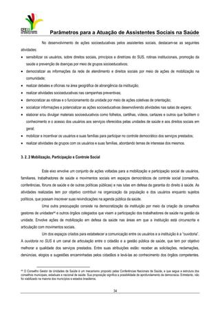 Parâmetros para a Atuação de Assistentes Sociais na Saúde
No desenvolvimento de ações socioeducativas pelos assistentes sociais, destacam-se as seguintes
atividades:
• sensibilizar os usuários, sobre direitos sociais, princípios e diretrizes do SUS, rotinas institucionais, promoção da
saúde e prevenção de doenças por meio de grupos socioeducativos;
• democratizar as informações da rede de atendimento e direitos sociais por meio de ações de mobilização na
comunidade;
• realizar debates e oficinas na área geográfica de abrangência da instituição;
• realizar atividades socioeducativas nas campanhas preventivas;
• democratizar as rotinas e o funcionamento da unidade por meio de ações coletivas de orientação;
• socializar informações e potencializar as ações socioeducativas desenvolvendo atividades nas salas de espera;
• elaborar e/ou divulgar materiais socioeducativos como folhetos, cartilhas, vídeos, cartazes e outros que facilitem o
conhecimento e o acesso dos usuários aos serviços oferecidos pelas unidades de saúde e aos direitos sociais em
geral;
• mobilizar e incentivar os usuários e suas famílias para participar no controle democrático dos serviços prestados;
• realizar atividades de grupos com os usuários e suas famílias, abordando temas de interesse dos mesmos.
3. 2. 2 Mobilização, Participação e Controle Social
Este eixo envolve um conjunto de ações voltadas para a mobilização e participação social de usuários,
familiares, trabalhadores de saúde e movimentos sociais em espaços democráticos de controle social (conselhos,
conferências, fóruns de saúde e de outras políticas públicas) e nas lutas em defesa da garantia do direito à saúde. As
atividades realizadas tem por objetivo contribuir na organização da população e dos usuários enquanto sujeitos
políticos, que possam inscrever suas reivindicações na agenda pública da saúde.
Uma outra preocupação consiste na democratização da instituição por meio da criação de conselhos
gestores de unidades44 e outros órgãos colegiados que visem a participação dos trabalhadores de saúde na gestão da
unidade. Envolve ações de mobilização em defesa da saúde nas áreas em que a instituição está circunscrita e
articulação com movimentos sociais.
Um dos espaços criados para estabelecer a comunicação entre os usuários e a instituição é a “ouvidoria”.
A ouvidoria no SUS é um canal de articulação entre o cidadão e a gestão pública de saúde, que tem por objetivo
melhorar a qualidade dos serviços prestados. Entre suas atribuições estão: receber as solicitações, reclamações,
denúncias, elogios e sugestões encaminhadas pelos cidadãos e levá-las ao conhecimento dos órgãos competentes.

44

O Conselho Gestor de Unidades de Saúde é um mecanismo proposto pelas Conferências Nacionais de Saúde, e que segue a estrutura dos
conselhos municipais, estaduais e nacional de saúde. Sua proposição significa a possibilidade de aprofundamento da democracia. Entretanto, não
foi viabilizado na maioria dos municípios e estados brasileiros.

34

 