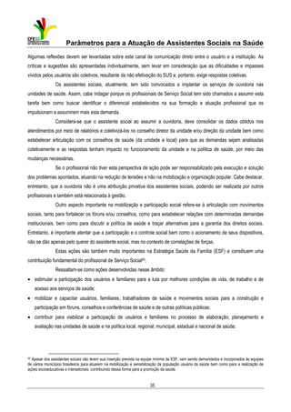 Parâmetros para a Atuação de Assistentes Sociais na Saúde
Algumas reflexões devem ser levantadas sobre este canal de comunicação direto entre o usuário e a instituição. As
críticas e sugestões são apresentadas individualmente, sem levar em consideração que as dificuldades e impasses
vividos pelos usuários são coletivos, resultante da não efetivação do SUS e, portanto, exige respostas coletivas.
Os assistentes sociais, atualmente, tem sido convocados a implantar os serviços de ouvidoria nas
unidades de saúde. Assim, cabe indagar porque os profissionais de Serviço Social tem sido chamados a assumir esta
tarefa bem como buscar identificar o diferencial estabelecidos na sua formação e atuação profissional que os
impulsionam a assumirem mais esta demanda.
Considera-se que o assistente social ao assumir a ouvidoria, deve consolidar os dados obtidos nos
atendimentos por meio de relatórios e coletivizá-los no conselho diretor da unidade e/ou direção da unidade bem como
estabelecer articulação com os conselhos de saúde (da unidade e local) para que as demandas sejam analisadas
coletivamente e as respostas tenham impacto no funcionamento da unidade e na política de saúde, por meio das
mudanças necessárias.
Se o profissional não tiver esta perspectiva de ação pode ser responsabilizado pela execução e solução
dos problemas apontados, atuando na redução de tensões e não na mobilização e organização popular. Cabe destacar,
entretanto, que a ouvidoria não é uma atribuição privativa dos assistentes sociais, podendo ser realizada por outros
profissionais e também está relacionada à gestão.
Outro aspecto importante na mobilização e participação social refere-se à articulação com movimentos
sociais, tanto para fortalecer os fóruns e/ou conselhos, como para estabelecer relações com determinadas demandas
institucionais, bem como para discutir a política de saúde e traçar alternativas para a garantia dos direitos sociais.
Entretanto, é importante atentar que a participação e o controle social bem como o acionamento de seus dispositivos,
não se dão apenas pelo querer do assistente social, mas no contexto de correlações de forças.
Estas ações são também muito importantes na Estratégia Saúde da Família (ESF) e constituem uma
contribuição fundamental do profissional de Serviço Social45.
Ressaltam-se como ações desenvolvidas nesse âmbito:
• estimular a participação dos usuários e familiares para a luta por melhores condições de vida, de trabalho e de
acesso aos serviços de saúde;
• mobilizar e capacitar usuários, familiares, trabalhadores de saúde e movimentos sociais para a construção e
participação em fóruns, conselhos e conferências de saúde e de outras políticas públicas;
• contribuir para viabilizar a participação de usuários e familiares no processo de elaboração, planejamento e
avaliação nas unidades de saúde e na política local, regional, municipal, estadual e nacional de saúde;

45

Apesar dos assistentes sociais não terem sua inserção prevista na equipe mínima da ESF, vem sendo demandados e incorporados às equipes
de vários municípios brasileiros para atuarem na mobilização e sensibilização da população usuária da saúde bem como para a realização de
ações socioeducativas e intersetoriais, contribuindo dessa forma para a promoção da saúde.

35

 