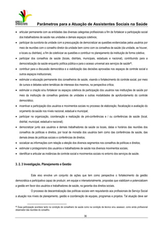 Parâmetros para a Atuação de Assistentes Sociais na Saúde
• articular permanente com as entidades das diversas categorias profissionais a fim de fortalecer a participação social
dos trabalhadores de saúde nas unidades e demais espaços coletivos;
• participar da ouvidoria da unidade com a preocupação de democratizar as questões evidenciadas pelos usuários por
meio de reuniões com o conselho diretor da unidade bem como com os conselhos de saúde (da unidade, se houver,
e locais ou distritais), a fim de coletivizar as questões e contribuir no planejamento da instituição de forma coletiva;
• participar dos conselhos de saúde (locais, distritais, municipais, estaduais e nacional), contribuindo para a
democratização da saúde enquanto política pública e para o acesso universal aos serviços de saúde46;
• contribuir para a discussão democrática e a viabilização das decisões aprovadas nos espaços de controle social e
outros espaços institucionais;
• estimular a educação permanente dos conselheiros de saúde, visando o fortalecimento do controle social, por meio
de cursos e debates sobre temáticas de interesse dos mesmos, na perspectiva crítica;
• estimular a criação e/ou fortalecer os espaços coletivos de participação dos usuários nas instituições de saúde por
meio da instituição de conselhos gestores de unidades e outras modalidades de aprofundamento do controle
democrático;
• incentivar a participação dos usuários e movimentos sociais no processo de elaboração, fiscalização e avaliação do
orçamento da saúde nos níveis nacional, estadual e municipal;
• participar na organização, coordenação e realização de pré-conferências e / ou conferências de saúde (local,
distrital, municipal, estadual e nacional);
• democratizar junto aos usuários e demais trabalhadores da saúde os locais, datas e horários das reuniões dos
conselhos de políticas e direitos, por local de moradia dos usuários bem como das conferências de saúde, das
demais áreas de políticas sociais e conferências de direitos;
• socializar as informações com relação a eleição dos diversos segmentos nos conselhos de políticas e direitos;
• estimular o protagonismo dos usuários e trabalhadores de saúde nos diversos movimentos sociais;
• identificar e articular as instâncias de controle social e movimentos sociais no entorno dos serviços de saúde.

3. 2. 3 Investigação, Planejamento e Gestão
Este eixo envolve um conjunto de ações que tem como perspectiva o fortalecimento da gestão
democrática e participativa capaz de produzir, em equipe e intersetorialmente, propostas que viabilizem e potencializem
a gestão em favor dos usuários e trabalhadores de saúde, na garantia dos direitos sociais.
O processo de descentralização das políticas sociais vem requisitando aos profissionais de Serviço Social
a atuação nos níveis de planejamento, gestão e coordenação de equipes, programas e projetos. Tal atuação deve ser

46

Essa participação acontece tanto na condição de conselheiro de saúde como na condição de técnico e/ou assessor, como ainda profissional
observador das reuniões do conselho.

36

 