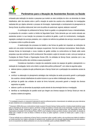 Parâmetros para a Atuação de Assistentes Sociais na Saúde
embasada pela realização de estudos e pesquisas que revelem as reais condições de vida e as demandas da classe
trabalhadora, além dos estudos sobre o perfil e situação de saúde dos usuários e/ou coletividade. As investigações
realizadas têm por objetivo alimentar o processo de formulação, implementação e monitoramento do planejamento do
Serviço Social, da política institucional, bem como da política de saúde local, regional, estadual e nacional47.
A contribuição do profissional de Serviço Social na gestão e no planejamento busca a intersetorialidade,
na perspectiva de conceber a saúde no âmbito da Seguridade Social. Outra demanda que vem sendo colocada aos
assistentes sociais é a sua inserção nos processos de auditoria de gestão, a partir do monitoramento, investigação,
regulação e avaliação dos serviços prestados, com o objetivo da melhoria da qualidade dos serviços, buscando superar
os impasses vividos na política de saúde.
A reestruturação dos processos de trabalho e das formas de gestão tem impactado as instituições de
saúde com uma ampla movimentação dos espaços ocupacionais, fruto das mudanças macroscópicas. Nesta direção,
diversas formas de terceirização e novos modelos de gestão contidos na contra-reforma do Estado estão sendo
propostas e que são contrários ao SUS constitucional. Eles ampliam a ação do mercado no setor, como por exemplo as
Fundações de Direito Privado e Organizações Sociais (OS). As entidades de Serviço Social, coerentes com o seu
posicionamento ético-político são contrárias a essas proposições48.
Considera-se importante a inserção dos assistentes sociais nos espaços de gestão e planejamento e a
realização de investigação, tendo como diretriz o projeto ético-político profissional49, com vistas às seguintes ações:
• elaborar planos e projetos de ação profissional para o Serviço Social com a participação dos assistentes sociais da
equipe;
• contribuir na elaboração do planejamento estratégico das instituições de saúde procurando garantir a participação
dos usuários e demais trabalhadores da saúde inclusive no que se refere à deliberação das políticas;
• participar da gestão das unidades de saúde de forma horizontal, procurando garantir a inserção dos diversos
segmentos na gestão;
• elaborar o perfil e as demandas da população usuária através de documentação técnica e investigação;
• identificar as manifestações da questão social que chegam aos diversos espaços do Serviço Social por meio de
estudos e sistema de registros;

47

A investigação enquanto um componente fundamental do exercício profissional permite o desvendamento da realidade para propor alternativas
de ação compatíveis com as necessidades e interesses dos usuários.

48

Granemann (2008) afirma que a contra-reforma iniciada no governo Fernando Henrique Cardoso permitiu à iniciativa privada transformar quase
todas as dimensões da vida social em negócios, permitindo a entrega das estatais ao mercado pela via das privatizações. O projeto de Fundação
Estatal de Direito Privado, apresentado no governo Lula, é uma atualizada das parcerias público-privado, das Organizações Sociais, das
Organizações da Sociedade Civil de Interesse Público (OSCIP) e das Fundações de Apoio que tentam privatizar o serviço público. As reduções do
Estado para o trabalho em nome da eficácia e eficiência do serviço ao público significam o aumento do Estado para o capital, ou seja, a
privatização.

49

Tem-se verificado que os profissionais do Serviço Social, ao assumirem ações na gestão, tendem a não reconhecer seus objetos de trabalho e
as funções exercidas como matéria e atribuições do assistente social, resvalando para uma discussão desprofissionalizante que pode desdobrarse em um esvaziamento da reflexão profissional e em uma crise de identidade quanto à profissão (IAMAMOTO, 2002).

37

 