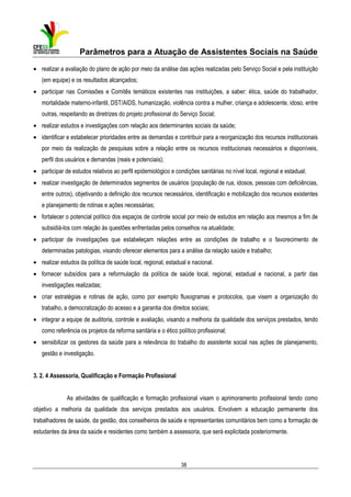 Parâmetros para a Atuação de Assistentes Sociais na Saúde
• realizar a avaliação do plano de ação por meio da análise das ações realizadas pelo Serviço Social e pela instituição
(em equipe) e os resultados alcançados;
• participar nas Comissões e Comitês temáticos existentes nas instituições, a saber: ética, saúde do trabalhador,
mortalidade materno-infantil, DST/AIDS, humanização, violência contra a mulher, criança e adolescente, idoso, entre
outras, respeitando as diretrizes do projeto profissional do Serviço Social;
• realizar estudos e investigações com relação aos determinantes sociais da saúde;
• identificar e estabelecer prioridades entre as demandas e contribuir para a reorganização dos recursos institucionais
por meio da realização de pesquisas sobre a relação entre os recursos institucionais necessários e disponíveis,
perfil dos usuários e demandas (reais e potenciais);
• participar de estudos relativos ao perfil epidemiológico e condições sanitárias no nível local, regional e estadual;
• realizar investigação de determinados segmentos de usuários (população de rua, idosos, pessoas com deficiências,
entre outros), objetivando a definição dos recursos necessários, identificação e mobilização dos recursos existentes
e planejamento de rotinas e ações necessárias;
• fortalecer o potencial político dos espaços de controle social por meio de estudos em relação aos mesmos a fim de
subsidiá-los com relação às questões enfrentadas pelos conselhos na atualidade;
• participar de investigações que estabeleçam relações entre as condições de trabalho e o favorecimento de
determinadas patologias, visando oferecer elementos para a análise da relação saúde e trabalho;
• realizar estudos da política de saúde local, regional, estadual e nacional.
• fornecer subsídios para a reformulação da política de saúde local, regional, estadual e nacional, a partir das
investigações realizadas;
• criar estratégias e rotinas de ação, como por exemplo fluxogramas e protocolos, que visem a organização do
trabalho, a democratização do acesso e a garantia dos direitos sociais;
• integrar a equipe de auditoria, controle e avaliação, visando a melhoria da qualidade dos serviços prestados, tendo
como referência os projetos da reforma sanitária e o ético político profissional;
• sensibilizar os gestores da saúde para a relevância do trabalho do assistente social nas ações de planejamento,
gestão e investigação.
3. 2. 4 Assessoria, Qualificação e Formação Profissional
As atividades de qualificação e formação profissional visam o aprimoramento profissional tendo como
objetivo a melhoria da qualidade dos serviços prestados aos usuários. Envolvem a educação permanente dos
trabalhadores de saúde, da gestão, dos conselheiros de saúde e representantes comunitários bem como a formação de
estudantes da área da saúde e residentes como também a assessoria, que será explicitada posteriormente.

38

 