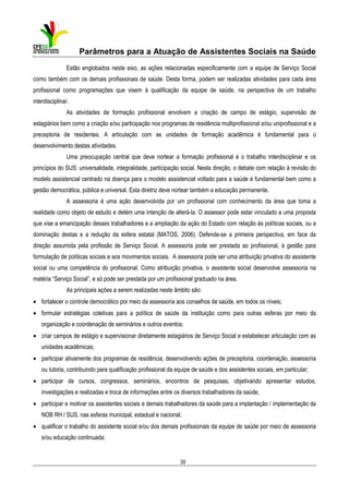 Parâmetros para a Atuação de Assistentes Sociais na Saúde
Estão englobados neste eixo, as ações relacionadas especificamente com a equipe de Serviço Social
como também com os demais profissionais de saúde. Desta forma, podem ser realizadas atividades para cada área
profissional como programações que visem à qualificação da equipe de saúde, na perspectiva de um trabalho
interdisciplinar.
As atividades de formação profissional envolvem a criação de campo de estágio, supervisão de
estagiários bem como a criação e/ou participação nos programas de residência multiprofissional e/ou uniprofissional e a
preceptoria de residentes. A articulação com as unidades de formação acadêmica é fundamental para o
desenvolvimento destas atividades.
Uma preocupação central que deve nortear a formação profissional é o trabalho interdisciplinar e os
princípios do SUS: universalidade, integralidade, participação social. Nesta direção, o debate com relação à revisão do
modelo assistencial centrado na doença para o modelo assistencial voltado para a saúde é fundamental bem como a
gestão democrática, pública e universal. Esta diretriz deve nortear também a educação permanente.
A assessoria é uma ação desenvolvida por um profissional com conhecimento da área que toma a
realidade como objeto de estudo e detém uma intenção de alterá-la. O assessor pode estar vinculado a uma proposta
que vise a emancipação desses trabalhadores e a ampliação da ação do Estado com relação às políticas sociais, ou a
dominação destas e a redução da esfera estatal (MATOS, 2006). Defende-se a primeira perspectiva, em face da
direção assumida pela profissão de Serviço Social. A assessoria pode ser prestada ao profissional, à gestão para
formulação de políticas sociais e aos movimentos sociais. A assessoria pode ser uma atribuição privativa do assistente
social ou uma competência do profissional. Como atribuição privativa, o assistente social desenvolve assessoria na
matéria “Serviço Social”, e só pode ser prestada por um profissional graduado na área.
As principais ações a serem realizadas neste âmbito são:
• fortalecer o controle democrático por meio da assessoria aos conselhos de saúde, em todos os níveis;
• formular estratégias coletivas para a política de saúde da instituição como para outras esferas por meio da
organização e coordenação de seminários e outros eventos;
• criar campos de estágio e supervisionar diretamente estagiários de Serviço Social e estabelecer articulação com as
unidades acadêmicas;
• participar ativamente dos programas de residência, desenvolvendo ações de preceptoria, coordenação, assessoria
ou tutoria, contribuindo para qualificação profissional da equipe de saúde e dos assistentes sociais, em particular;
• participar de cursos, congressos, seminários, encontros de pesquisas, objetivando apresentar estudos,
investigações e realizadas e troca de informações entre os diversos trabalhadores da saúde;
• participar e motivar os assistentes sociais e demais trabalhadores da saúde para a implantação / implementação da
NOB RH / SUS, nas esferas municipal, estadual e nacional;
• qualificar o trabalho do assistente social e/ou dos demais profissionais da equipe de saúde por meio de assessoria
e/ou educação continuada;

39

 