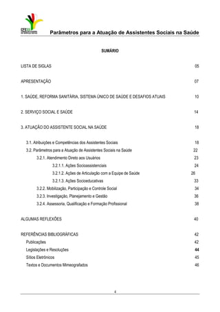 Parâmetros para a Atuação de Assistentes Sociais na Saúde

SUMÁRIO

LISTA DE SIGLAS

05

APRESENTAÇÃO

07

1. SAÚDE, REFORMA SANITÁRIA, SISTEMA ÚNICO DE SAÚDE E DESAFIOS ATUAIS

10

2. SERVIÇO SOCIAL E SAÚDE

14

3. ATUAÇÃO DO ASSISTENTE SOCIAL NA SAÚDE

18

3.1. Atribuições e Competências dos Assistentes Sociais

18

3.2. Parâmetros para a Atuação de Assistentes Sociais na Saúde

22

3.2.1. Atendimento Direto aos Usuários

23

3.2.1.1. Ações Socioassistenciais

24

3.2.1.2. Ações de Articulação com a Equipe de Saúde

26

3.2.1.3. Ações Socioeducativas

33

3.2.2. Mobilização, Participação e Controle Social

34

3.2.3. Investigação, Planejamento e Gestão

36

3.2.4. Assessoria, Qualificação e Formação Profissional

38

ALGUMAS REFLEXÕES

40

REFERÊNCIAS BIBLIOGRÁFICAS

42

Publicações

42

Legislações e Resoluções

44

Sítios Eletrônicos

45

Textos e Documentos Mimeografados

46

4

 
