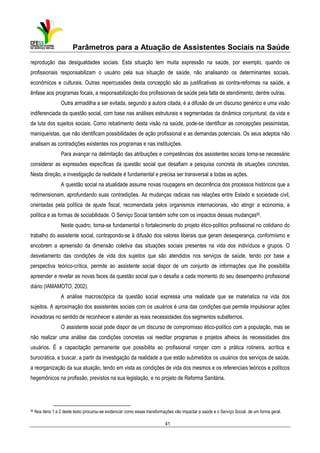 Parâmetros para a Atuação de Assistentes Sociais na Saúde
reprodução das desigualdades sociais. Esta situação tem muita expressão na saúde, por exemplo, quando os
profissionais responsabilizam o usuário pela sua situação de saúde, não analisando os determinantes sociais,
econômicos e culturais. Outras repercussões desta concepção são as justificativas as contra-reformas na saúde, a
ênfase aos programas focais, a responsabilização dos profissionais de saúde pela falta de atendimento, dentre outras.
Outra armadilha a ser evitada, segundo a autora citada, é a difusão de um discurso genérico e uma visão
indiferenciada da questão social, com base nas análises estruturais e segmentadas da dinâmica conjuntural, da vida e
da luta dos sujeitos sociais. Como rebatimento desta visão na saúde, pode-se identificar as concepções pessimistas,
maniqueístas, que não identificam possibilidades de ação profissional e as demandas potenciais. Os seus adeptos não
analisam as contradições existentes nos programas e nas instituições.
Para avançar na delimitação das atribuições e competências dos assistentes sociais torna-se necessário
considerar as expressões específicas da questão social que desafiam a pesquisa concreta de situações concretas.
Nesta direção, a investigação da realidade é fundamental e precisa ser transversal a todas as ações.
A questão social na atualidade assume novas roupagens em decorrência dos processos históricos que a
redimensionam, aprofundando suas contradições. As mudanças radicais nas relações entre Estado e sociedade civil,
orientadas pela política de ajuste fiscal, recomendada pelos organismos internacionais, vão atingir a economia, a
política e as formas de sociabilidade. O Serviço Social também sofre com os impactos dessas mudanças50.
Neste quadro, torna-se fundamental o fortalecimento do projeto ético-político profissional no cotidiano do
trabalho do assistente social, contrapondo-se à difusão dos valores liberais que geram desesperança, conformismo e
encobrem a apreensão da dimensão coletiva das situações sociais presentes na vida dos indivíduos e grupos. O
desvelamento das condições de vida dos sujeitos que são atendidos nos serviços de saúde, tendo por base a
perspectiva teórico-crítica, permite ao assistente social dispor de um conjunto de informações que lhe possibilita
apreender e revelar as novas faces da questão social que o desafia a cada momento do seu desempenho profissional
diário (IAMAMOTO, 2002).
A análise macroscópica da questão social expressa uma realidade que se materializa na vida dos
sujeitos. A aproximação dos assistentes sociais com os usuários é uma das condições que permite impulsionar ações
inovadoras no sentido de reconhecer e atender as reais necessidades dos segmentos subalternos.
O assistente social pode dispor de um discurso de compromisso ético-político com a população, mas se
não realizar uma análise das condições concretas vai reeditar programas e projetos alheios às necessidades dos
usuários. É a capacitação permanente que possibilita ao profissional romper com a prática rotineira, acrítica e
burocrática, e buscar, a partir da investigação da realidade a que estão submetidos os usuários dos serviços de saúde,
a reorganização da sua atuação, tendo em vista as condições de vida dos mesmos e os referenciais teóricos e políticos
hegemônicos na profissão, previstos na sua legislação, e no projeto de Reforma Sanitária.

50

Nos itens 1 e 2 deste texto procurou-se evidenciar como essas transformações vão impactar a saúde e o Serviço Social, de um forma geral.

41

 