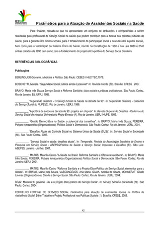 Parâmetros para a Atuação de Assistentes Sociais na Saúde
Para finalizar, ressalta-se que foi apresentado um conjunto de atribuições e competências a serem
realizadas pelo profissional de Serviço Social na saúde que podem contribuir para a defesa das políticas públicas de
saúde, para a garantia dos direitos sociais, para o fortalecimento da participação social e das lutas dos sujeitos sociais,
bem como para a viabilização do Sistema Único de Saúde, inscrito na Constituição de 1988 e nas Leis 8080 e 8142
ambas datadas de 1990 bem como para o fortalecimento do projeto ético-político do Serviço Social brasileiro.

REFERÊNCIAS BIBLIOGRÁFICAS
Publicações
BERLINGUER,Giovanni. Medicina e Política. São Paulo: CEBES / HUCITEC,1978.
BOSCHETTI, Ivanete. “Seguridade Social pública ainda é possível!” In: Revista Inscrita (10). Brasília: CFESS , 2007.
BRAVO, Maria Inês Souza Serviço Social e Reforma Sanitária: lutas sociais e práticas profissionais. São Paulo: Cortez,
Rio de Janeiro: Ed. UFRJ, 1996.
__________ “Superando Desafios - O Serviço Social na Saúde na década de 90”. In: Superando Desafios - Cadernos
do Serviço Social do HUPE (3). Rio de Janeiro: UERJ, 1998.
__________ “A política de saúde na década de 90: projetos em disputa”. In: Revista Superando Desafios - Cadernos do
Serviço Social do Hospital Universitário Pedro Ernesto (4). Rio de Janeiro: UERJ /HUPE, 1999.
__________ “Gestão Democrática na Saúde: o potencial dos conselhos”. In: BRAVO, Maria Inês Souza; PEREIRA,
Potyara Amazoneida (Organizadoras). Política Social e Democracia. São Paulo: Cortez; Rio de Janeiro: UERJ, 2001.
__________ “Desafios Atuais do Controle Social no Sistema Único de Saúde (SUS)”. In: Serviço Social e Sociedade
(88). São Paulo: Cortez, 2006.
__________ “Serviço Social e saúde: desafios atuais”. In: Temporalis. Revista da Associação Brasileira de Ensino e
Pesquisa em Serviço Social - ABEPSS/Política de Saúde e Serviço Social: Impasses e Desafios (13). São Luís:
ABEPSS, Janeiro.- Junho / 2007.
__________; MATOS, Maurílio Castro “A Saúde no Brasil: Reforma Sanitária e Ofensiva Neoliberal”. In: BRAVO, Maria
Inês Souza; PEREIRA, Potyara Amazoneida (Organizadoras) Política Social e Democracia. São Paulo: Cortez; Rio de
Janeiro: UERJ, 2001.
__________; MATOS, Maurílio Castro “Reforma Sanitária e o Projeto Ético-Político do Serviço Social: elementos para o
debate”. In: BRAVO, Maria Inês Souza, VASCONCELOS, Ana Maria, GAMA, Andréa de Souza, MONNERAT, Gisele
Lavinas (Organizadoras). Saúde e Serviço Social. São Paulo: Cortez; Rio de Janeiro: UERJ, 2004.
BRAZ, Marcelo “O governo Lula e o projeto ético-político do Serviço Social”. In: Serviço Social e Sociedade (78). São
Paulo: Cortez, 2004.
CONSELHO FEDERAL DE SERVIÇO SOCIAL Parâmetros para atuação de assistentes sociais na Política de
Assistência Social. Série Trabalho e Projeto Profissional nas Políticas Sociais (1). Brasília: CFESS, 2009.

42

 