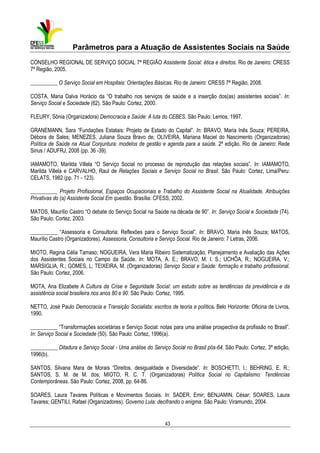 Parâmetros para a Atuação de Assistentes Sociais na Saúde
CONSELHO REGIONAL DE SERVIÇO SOCIAL 7ª REGIÃO Assistente Social: ética e direitos. Rio de Janeiro: CRESS
7ª Região, 2005.
__________ O Serviço Social em Hospitais: Orientações Básicas. Rio de Janeiro: CRESS 7ª Região, 2008.
COSTA, Maria Dalva Horácio da “O trabalho nos serviços de saúde e a inserção dos(as) assistentes sociais”. In:
Serviço Social e Sociedade (62). São Paulo: Cortez, 2000.
FLEURY, Sônia (Organizadora) Democracia e Saúde: A luta do CEBES. São Paulo: Lemos, 1997.
GRANEMANN, Sara “Fundações Estatais: Projeto de Estado do Capital”. In: BRAVO, Maria Inês Souza; PEREIRA,
Débora de Sales; MENEZES, Juliana Souza Bravo de; OLIVEIRA, Mariana Maciel do Nascimento (Organizadoras)
Política de Saúde na Atual Conjuntura: modelos de gestão e agenda para a saúde. 2ª edição. Rio de Janeiro: Rede
Sirius / ADUFRJ, 2008 (pp. 36 -39).
IAMAMOTO, Marilda Villela “O Serviço Social no processo de reprodução das relações sociais”. In: IAMAMOTO,
Marilda Villela e CARVALHO, Raul de Relações Sociais e Serviço Social no Brasil. São Paulo: Cortez, Lima/Peru:
CELATS, 1982 (pp. 71 - 123).
__________ Projeto Profissional, Espaços Ocupacionais e Trabalho do Assistente Social na Atualidade. Atribuições
Privativas do (a) Assistente Social Em questão. Brasília: CFESS, 2002.
MATOS, Maurílio Castro “O debate do Serviço Social na Saúde na década de 90”. In: Serviço Social e Sociedade (74).
São Paulo: Cortez, 2003.
__________ “Assessoria e Consultoria: Reflexões para o Serviço Social”. In: BRAVO, Maria Inês Souza; MATOS,
Maurílio Castro (Organizadores). Assessoria, Consultoria e Serviço Social. Rio de Janeiro: 7 Letras, 2006.
MIOTO, Regina Célia Tamaso; NOGUEIRA, Vera Maria Ribeiro Sistematização, Planejamento e Avaliação das Ações
dos Assistentes Sociais no Campo da Saúde. In: MOTA, A. E.; BRAVO, M. I. S.; UCHÔA, R.; NOGUEIRA, V.;
MARSIGLIA, R.; GOMES, L; TEIXEIRA, M. (Organizadoras) Serviço Social e Saúde: formação e trabalho profissional.
São Paulo: Cortez, 2006.
MOTA, Ana Elizabete A Cultura da Crise e Seguridade Social: um estudo sobre as tendências da previdência e da
assistência social brasileira nos anos 80 e 90. São Paulo: Cortez, 1995.
NETTO, José Paulo Democracia e Transição Socialista: escritos de teoria e política. Belo Horizonte: Oficina de Livros,
1990.
__________ “Transformações societárias e Serviço Social: notas para uma análise prospectiva da profissão no Brasil”.
In: Serviço Social e Sociedade (50). São Paulo: Cortez, 1996(a).
__________ Ditadura e Serviço Social - Uma análise do Serviço Social no Brasil pós-64. São Paulo: Cortez, 3ª edição,
1996(b).
SANTOS, Silvana Mara de Morais “Direitos, desigualdade e Diversidade”. In: BOSCHETTI, I.; BEHRING, E. R.;
SANTOS, S. M. de M. dos; MIOTO, R. C. T. (Organizadoras) Política Social no Capitalismo: Tendências
Contemporâneas. São Paulo: Cortez, 2008, pp. 64-86.
SOARES, Laura Tavares Políticas e Movimentos Sociais. In: SADER, Emir; BENJAMIN, César; SOARES, Laura
Tavares; GENTILI, Rafael (Organizadores). Governo Lula: decifrando o enigma. São Paulo: Viramundo, 2004.

43

 