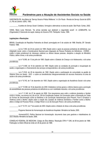Parâmetros para a Atuação de Assistentes Sociais na Saúde
VASCONCELOS, Ana Maria de “Serviço Social e Prática Reflexiva”. In: Em Pauta - Revista de Serviço Social da UERJ
(1). Rio de Janeiro: UERJ, 1993.
__________ A prática do Serviço Social: Cotidiano, formação e alternativas na área da saúde. São Paulo: Cortez, 2002.
VIANA, Maria Lúcia Werneck. “As armas secretas que abateram a seguridade social”. In: LESBAUPIN, Ivo
(Organizador) O desmonte da nação: balanço do Governo FHC. Petrópolis: Vozes, 1999.
Legislações e Resoluções
BRASIL Constituição da República Federativa do Brasil: promulgada em 5 de outubro de 1988. Brasília, DF: Senado
Federal, 1988.
__________ Lei no 7.853, de 24 de outubro de 1989. Dispõe sobre o apoio às pessoas portadoras de deficiência, sua
integração social, sobre a Coordenadoria Nacional para Integração da Pessoa Portadora de Deficiência - CORDE -,
institui a tutela jurisdicional de interesses coletivos ou difusos dessas pessoas, disciplina a atuação do Ministério
Público, define crimes, e dá outras providências.
__________ Lei nº 8.069, de 13 de julho de 1990. Dispõe sobre o Estatuto da Criança e do Adolescente, e dá outras
providências.
__________ Lei nº 8.080, de 19 de setembro de 1990. Dispõe sobre as condições de promoção e recuperação da
saúde, a organização e o financiamento dos serviços correspondentes e dá outras providências.
__________ Lei nº 8142, de 28 de dezembro de 1990. Dispõe sobre a participação da comunidade na gestão do
Sistema Único de Saúde - SUS - e sobre as transferências intergovernamentais de recursos financeiros na área da
saúde e dá outras providências.
__________ Lei nº 8.742, de 7 de dezembro de 1993. Dispõe sobre a organização da Assistência Social e dá outras
providências.
__________ Lei nº 10.098, de 19 de dezembro de 2000. Estabelece normas gerais e critérios básicos para a promoção
da acessibilidade das pessoas portadoras de deficiência ou com mobilidade reduzida, e dá outras providências.
__________ Lei nº 11.340, de 07 de agosto de 2006. Cria mecanismos para coibir a violência doméstica e familiar
contra a mulher, nos termos do § 8o do art. 226 da Constituição Federal, da Convenção sobre a Eliminação de Todas
as Formas de Discriminação contra as Mulheres e da Convenção Interamericana para Prevenir, Punir e Erradicar a
Violência contra a Mulher; dispõe sobre a criação dos Juizados de Violência Doméstica e Familiar contra a Mulher;
altera o Código de Processo Penal, o Código Penal e a Lei de Execução Penal; e dá outras providências.
__________ Lei nº 10.741, de 1º de outubro de 2003. Dispõe sobre o Estatuto do Idoso e dá outras providências.
__________ Programa Nacional de Humanização da Assistência Hospitalar. Ministério da Saúde, 2000.
__________ HumanizaSUS. Política Nacional de Humanização: documento base para gestores e trabalhadores do
SUS. Brasília: Ministério da Saúde, 2006.
CONSELHO FEDERAL DE MEDICINA. Código de Ética Médica. Resolução CFM nº 1246, de 08 de janeiro de 1988.
Publicação no Diário Oficial da União em 26 de janeiro de 1988.

44

 