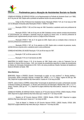 Parâmetros para a Atuação de Assistentes Sociais na Saúde
CONSELHO FEDERAL DE SERVIÇO SOCIAL Lei de Regulamentação da Profissão de Assistente Social. Lei nº 8662,
de 07 de junho de 1993. Dispõe sobre a profissão de Assistente Social e dá outras providências.
__________ Código de Ética Profissional dos Assistentes Sociais. Resolução CFESS nº 273, de 13 de março de 1993
com as alterações introduzidas pelas Resoluções CFESS n.º 290/94 e nº 293/94.
__________ Resolução CFESS n° 383, de 29 de março de 1999. Caracteriza o assistente social como profissional de
saúde.
__________ Resolução CFESS n° 489, de 03 de junho de 2006. Estabelece normas vedando condutas discriminatórias
ou preconceituosas, por orientação e expressão sexual por pessoas do mesmo sexo, no exercício profissional do
assistente social, regulamentando princípio inscrito no Código de Ética Profissional.
__________ Resolução CFESS n° 493, de 21 de agosto de 2006. Dispõe sobre as condições éticas e técnicas do
exercício profissional do assistente social.
__________ Resolução CFESS n° 557, de 15 de setembro de 2009. Dispõe sobre a emissão de pareceres, laudos,
opiniões técnicas conjuntos entre o assistente social e outros profissionais.
CONSELHO NACIONAL DE SAÚDE Resolução nº 218, de 06 de março de 1997.
__________ Resolução nº 287, de 08 de outubro de 1998.
__________ Resolução nº 410, de 12 de fevereiro de 2009.
MINISTÉRIO DA SAÚDE Portaria nº 55, 24 de fevereiro de 1999. Dispõe sobre a rotina do Tratamento Fora de
Domicílio no Sistema Único de Saúde – SUS, com inclusão de procedimentos específicos na tabela de procedimentos
do Sistema de informações Ambulatoriais do SIA / SUS e dá outras providências. Brasília: Secretaria de Assistência à
Saúde do Ministério da Saúde, 1999.
Sítios Eletrônicos
BENEVIDES, Regina e PASSOS, Eduardo “Humanização na saúde: um novo modismo?” In: Revista Interface –
Comunicação, Saúde e Educação, Botucatu: Fundação UNI / UNESP. v. 9, nº 17, Março / Agosto de 2005 (pp. 389394). Disponível na página eletrônica http://www.scielo.br. Acesso em 12 de março de 2009.
CASATE, Juliana Cristina e CORREA, Adriana Kátia “Humanização do atendimento em saúde: conhecimento veiculado
na literatura brasileira de enfermagem”. In: Revista Latino-Americana de Enfermagem, Ribeirão Preto: USP, V. 13, nº 1,
Janeiro / fevereiro, 2005 (pp.105 - 111). Disponível na página eletrônica http://www.scielo.br. Acesso em 12 de março
de 2009.
CONSELHO FEDERAL DE SERVIÇO SOCIAL Relatório do 37º Encontro Nacional CFESS / CRESS. Brasília, CFESS:
2008. Disponível na página eletrônica http://www.cfess.org.br. Acesso em 11 de março de 2009.
__________ Relatório do 36º Encontro Nacional CFESS / CRESS. Brasília, CFESS: 2007. Disponível na página
eletrônica http://www.cfess.org.br. Acesso em 11 de março de 2009.
__________ “Carta de Maceió” In: Relatório do 29º Encontro Nacional CFESS / CRESS. Brasília, CFESS: 2000.
Disponível na página eletrônica http://www.cfess.org.br. Acesso em 11 de março de 2009.

45

 