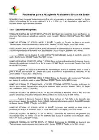 Parâmetros para a Atuação de Assistentes Sociais na Saúde
DESLANDES, Suely Fernandes “Análise do discurso oficial sobre a humanização da assistência hospitalar”. In: Revista
Ciência Saúde Coletiva. Rio de Janeiro: ABRASCO, v. 9, nº 1, 2004, (pp. 7-14). Disponível na página eletrônica
http://www.abrasco.org.br/cienciaesaudecoletiva
Textos e Documentos Mimeografados
CONSELHO REGIONAL DE SERVIÇO SOCIAL 2ª REGIÃO Contribuição dos Assistentes Sociais do Maranhão ao
documento “Parâmetros para atuação de assistentes sociais na saúde”. São Luís: CRESS 2ª Região, Maio / 2009
(mimeo).
CONSELHO REGIONAL DE SERVIÇO SOCIAL 5ª REGIÃO Sugestões do Encontro da Bahia ao documento
“Parâmetros para atuação de assistentes sociais na saúde”. Salvador: CRESS 5ª Região, Junho / 2009 (mimeo).
CONSELHO REGIONAL DE SERVIÇO SOCIAL 6ª REGIÃO Relatório do Seminário Estadual “A Inserção do Assistente
Social no Programa de Saúde da Família - PSF. Belo Horizonte: CRESS/ 6ª Região, Setembro / 2002 (mimeo).
__________ Relatório sobre a discussão da versão preliminar “Os parâmetros para atuação de assistentes sociais na
saúde”. Belo Horizonte: CRESS 6ª Região, Maio / 2009 (mimeo).
CONSELHO REGIONAL DE SERVIÇO SOCIAL 7ª REGIÃO Termo de Orientação ao Exercício Profissional. Assunto:
Comunicação de Óbito pelo Assistente Social. Rio de Janeiro: CRESS 7ª Região, aprovado pelo Conselho Pleno de 06
de maio de 2008 (mimeo).
__________ Sugestões do CRESS-RJ ao documento dos “Parâmetros para atuação de assistentes sociais na saúde” a
partir de debates realizados com sua Comissão de Saúde e da contribuição de conselheiros e assessorias”. Rio de
Janeiro: CRESS 7ª Região, Maio / 2009 (mimeo).
CONSELHO REGIONAL DE SERVIÇO SOCIAL 9ª REGIÃO Síntese das discussões sobre o documento “Parâmetros
para atuação de assistentes sociais na saúde”. São Paulo: CRESS 9ª Região, Junho / 2009 (mimeo).
CONSELHO REGIONAL DE SERVIÇO SOCIAL 14ª REGIÃO SECCIONAL MOSSORÓ Sugestões do Encontro de
Mossoró ao documento “Parâmetros para atuação de assistentes sociais na saúde”. Mossoró: CRESS 14ª Região
Seccional Mossoró, Junho / 2009 (mimeo).
CONSELHO REGIONAL DE SERVIÇO SOCIAL 15ª REGIÃO Atribuições do Assistente Social na Área da Saúde
(Setores: Emergencial, Ambulatorial e Hospitalar). Manaus: CRESS 15ª Região, março de 2006 (mimeo).
__________Relatório do Seminário Regional de Serviço Social realizado em Porto Velho e das discussões dos
parâmetros para atuação dos Assistentes Sociais na Saúde realizados na Semana do Assistente Social 2009 na cidade
de Manaus. Manaus: CRESS 15ª Região, Junho / 2009.
CONSELHO REGIONAL DE SERVIÇO SOCIAL 16ª REGIÃO Documento para contribuir no debate sobre os
parâmetros para atuação de assistentes sociais na saúde. Maceió: CRESS 16ª Região, Julho / 2009 (mimeo).
CONSELHO REGIONAL DE SERVIÇO SOCIAL 17ª REGIÃO Contribuições dos profissionais das prefeituras dos
municípios de Vitória, Vila Velha e Serra aos “Os parâmetros para atuação de assistentes sociais na saúde”. Vitória:
CRESS 17ª Região, Julho / 2009 (mimeo).
CONSELHO REGIONAL DE SERVIÇO SOCIAL 18ª REGIÃO Contribuições do CRESS-SE ao documento dos
“Parâmetros para atuação de assistentes sociais na saúde”. Aracaju: CRESS 18ª Região, Junho / 2009 (mimeo).

46

 